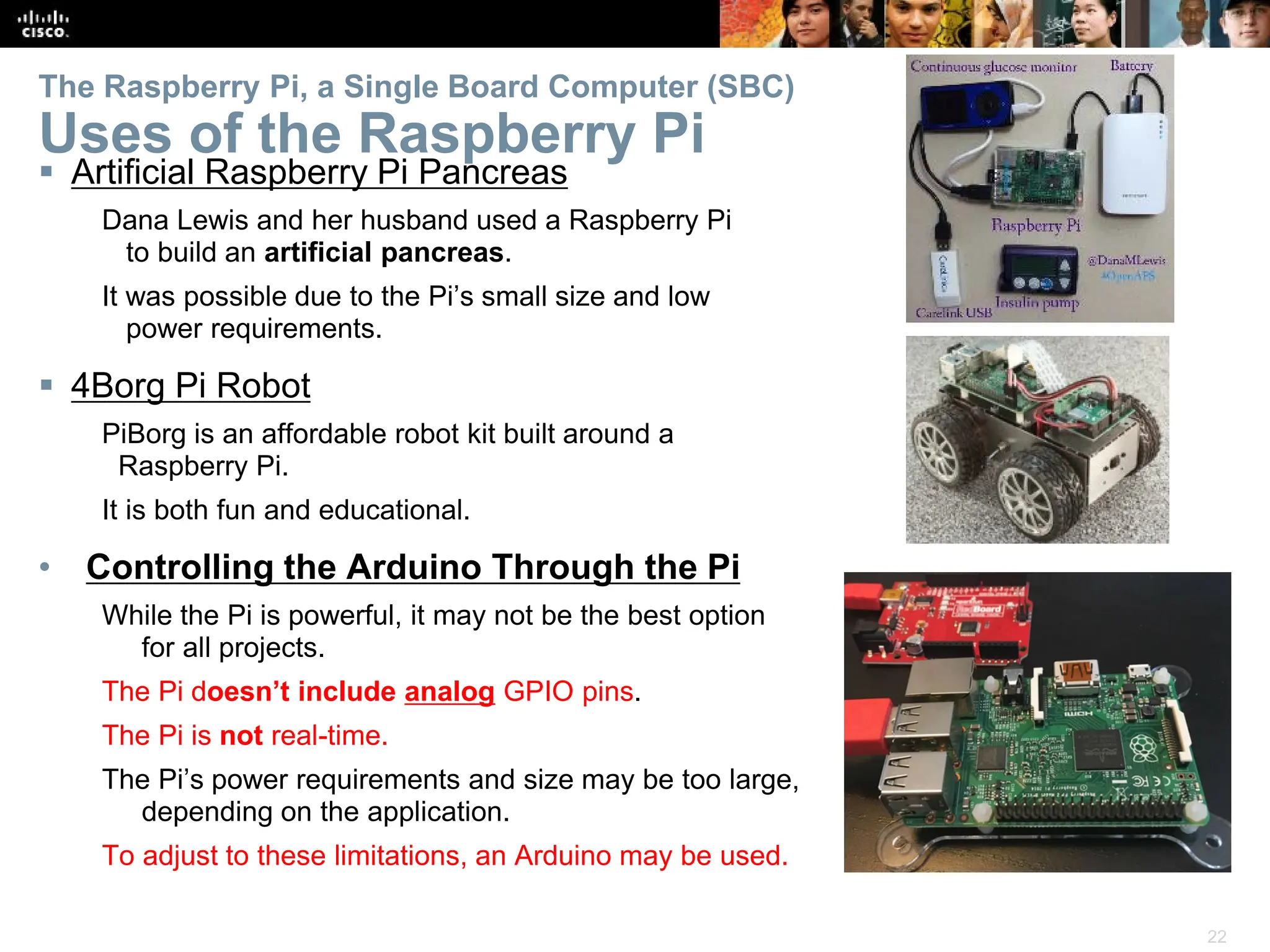 22
The Raspberry Pi, a Single Board Computer (SBC)
Uses of the Raspberry Pi
 Artificial Raspberry Pi Pancreas
Dana Lewis and her husband used a Raspberry Pi
to build an artificial pancreas.
It was possible due to the Pi’s small size and low
power requirements.
 4Borg Pi Robot
PiBorg is an affordable robot kit built around a
Raspberry Pi.
It is both fun and educational.
• Controlling the Arduino Through the Pi
While the Pi is powerful, it may not be the best option
for all projects.
The Pi doesn’t include analog GPIO pins.
The Pi is not real-time.
The Pi’s power requirements and size may be too large,
depending on the application.
To adjust to these limitations, an Arduino may be used.
 