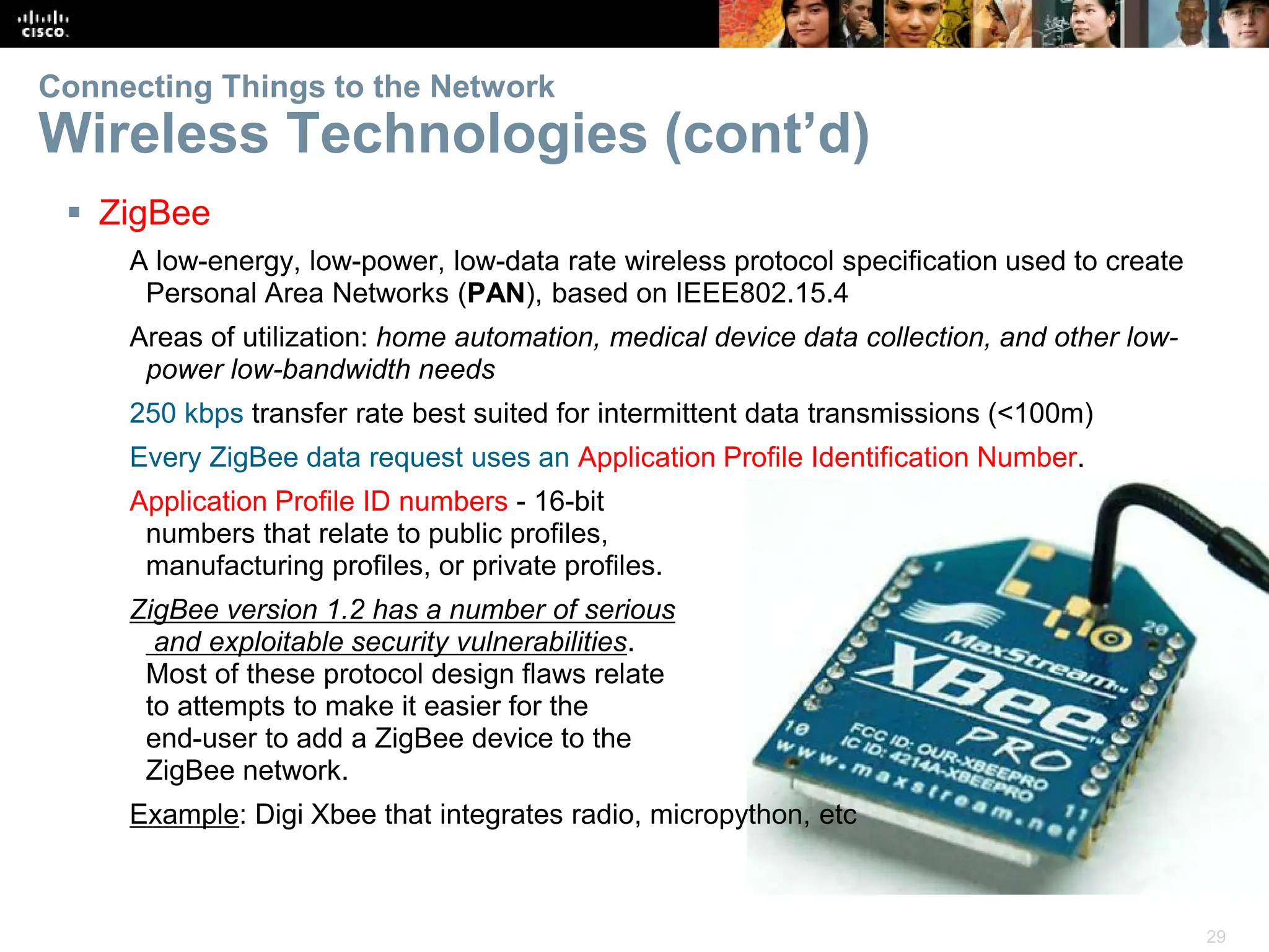 29
Connecting Things to the Network
Wireless Technologies (cont’d)
 ZigBee
A low-energy, low-power, low-data rate wireless protocol specification used to create
Personal Area Networks (PAN), based on IEEE802.15.4
Areas of utilization: home automation, medical device data collection, and other low-
power low-bandwidth needs
250 kbps transfer rate best suited for intermittent data transmissions (<100m)
Every ZigBee data request uses an Application Profile Identification Number.
Application Profile ID numbers - 16-bit
numbers that relate to public profiles,
manufacturing profiles, or private profiles.
ZigBee version 1.2 has a number of serious
and exploitable security vulnerabilities.
Most of these protocol design flaws relate
to attempts to make it easier for the
end-user to add a ZigBee device to the
ZigBee network.
Example: Digi Xbee that integrates radio, micropython, etc
 