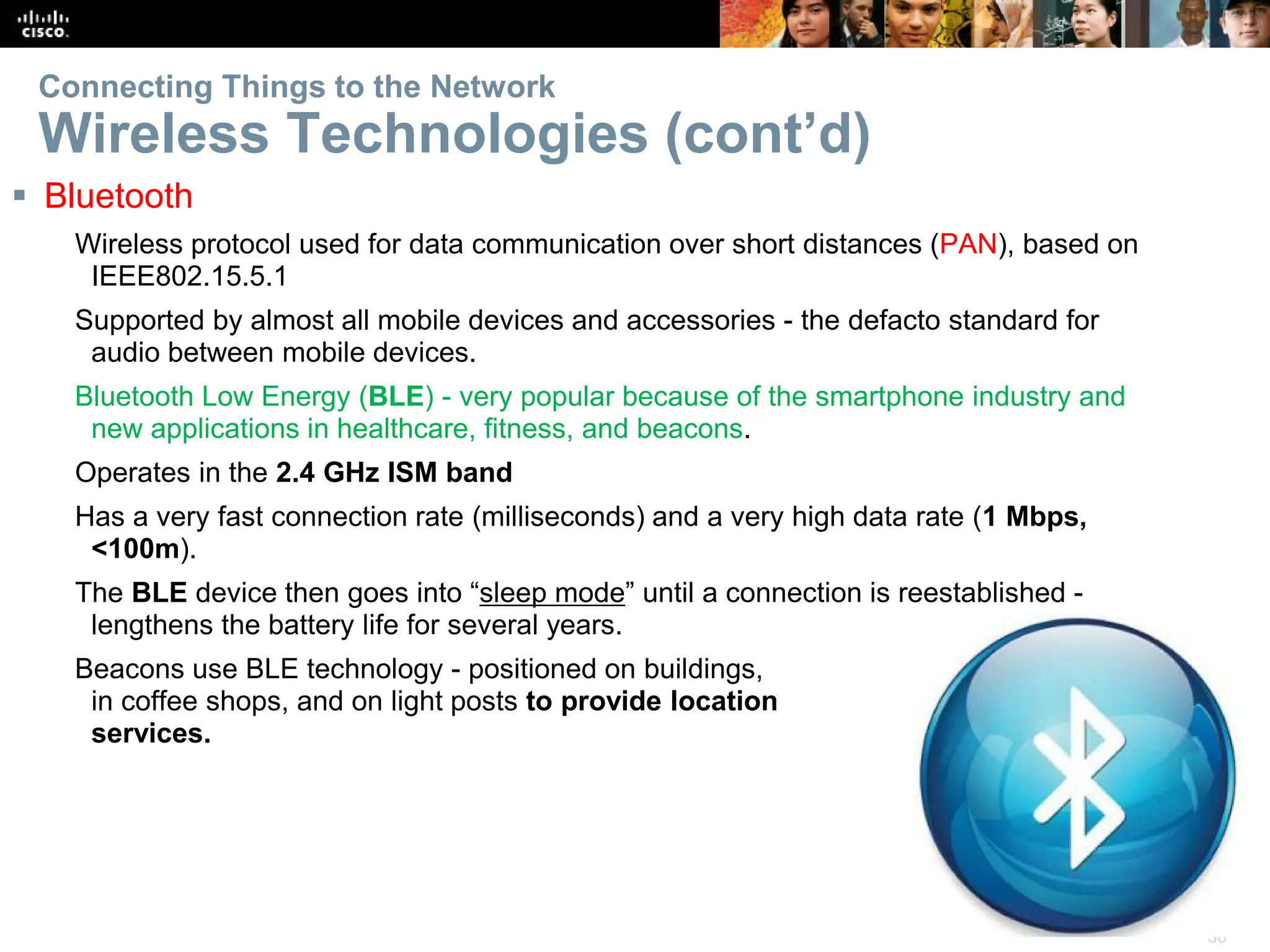 30
Connecting Things to the Network
Wireless Technologies (cont’d)
 Bluetooth
Wireless protocol used for data communication over short distances (PAN), based on
IEEE802.15.5.1
Supported by almost all mobile devices and accessories - the defacto standard for
audio between mobile devices.
Bluetooth Low Energy (BLE) - very popular because of the smartphone industry and
new applications in healthcare, fitness, and beacons.
Operates in the 2.4 GHz ISM band
Has a very fast connection rate (milliseconds) and a very high data rate (1 Mbps,
<100m).
The BLE device then goes into “sleep mode” until a connection is reestablished -
lengthens the battery life for several years.
Beacons use BLE technology - positioned on buildings,
in coffee shops, and on light posts to provide location
services.
 