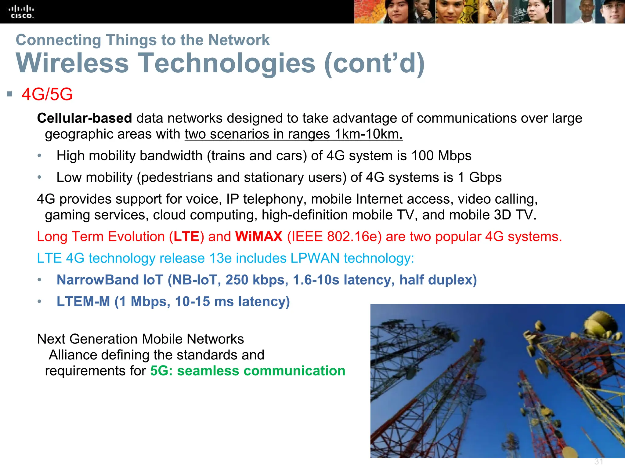 31
Connecting Things to the Network
Wireless Technologies (cont’d)
 4G/5G
Cellular-based data networks designed to take advantage of communications over large
geographic areas with two scenarios in ranges 1km-10km.
• High mobility bandwidth (trains and cars) of 4G system is 100 Mbps
• Low mobility (pedestrians and stationary users) of 4G systems is 1 Gbps
4G provides support for voice, IP telephony, mobile Internet access, video calling,
gaming services, cloud computing, high-definition mobile TV, and mobile 3D TV.
Long Term Evolution (LTE) and WiMAX (IEEE 802.16e) are two popular 4G systems.
LTE 4G technology release 13e includes LPWAN technology:
• NarrowBand IoT (NB-IoT, 250 kbps, 1.6-10s latency, half duplex)
• LTEM-M (1 Mbps, 10-15 ms latency)
Next Generation Mobile Networks
Alliance defining the standards and
requirements for 5G: seamless communication
 