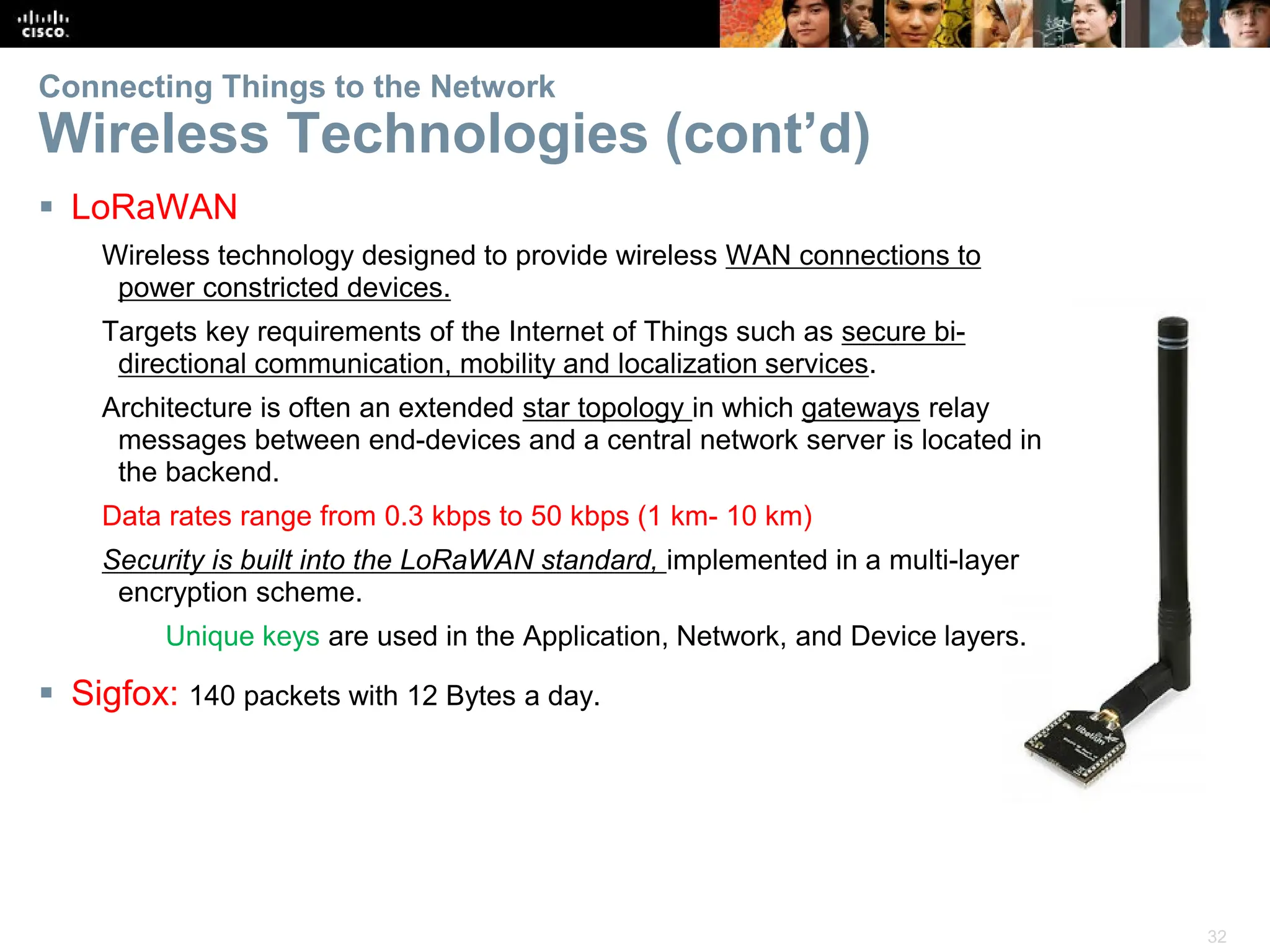 32
Connecting Things to the Network
Wireless Technologies (cont’d)
 LoRaWAN
Wireless technology designed to provide wireless WAN connections to
power constricted devices.
Targets key requirements of the Internet of Things such as secure bi-
directional communication, mobility and localization services.
Architecture is often an extended star topology in which gateways relay
messages between end-devices and a central network server is located in
the backend.
Data rates range from 0.3 kbps to 50 kbps (1 km- 10 km)
Security is built into the LoRaWAN standard, implemented in a multi-layer
encryption scheme.
Unique keys are used in the Application, Network, and Device layers.
 Sigfox: 140 packets with 12 Bytes a day.
 