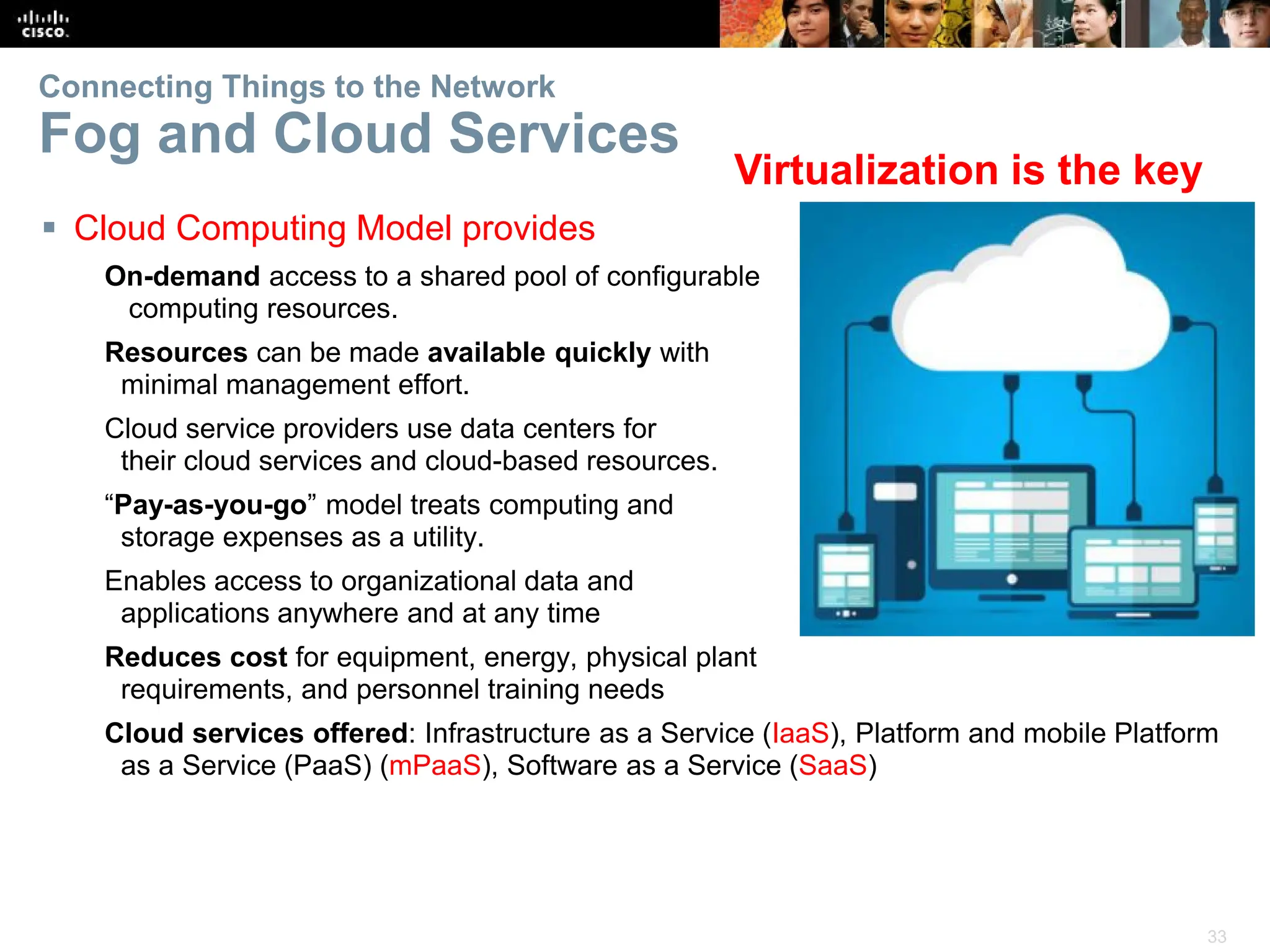 33
Connecting Things to the Network
Fog and Cloud Services
 Cloud Computing Model provides
On-demand access to a shared pool of configurable
computing resources.
Resources can be made available quickly with
minimal management effort.
Cloud service providers use data centers for
their cloud services and cloud-based resources.
“Pay-as-you-go” model treats computing and
storage expenses as a utility.
Enables access to organizational data and
applications anywhere and at any time
Reduces cost for equipment, energy, physical plant
requirements, and personnel training needs
Cloud services offered: Infrastructure as a Service (IaaS), Platform and mobile Platform
as a Service (PaaS) (mPaaS), Software as a Service (SaaS)
Virtualization is the key
 