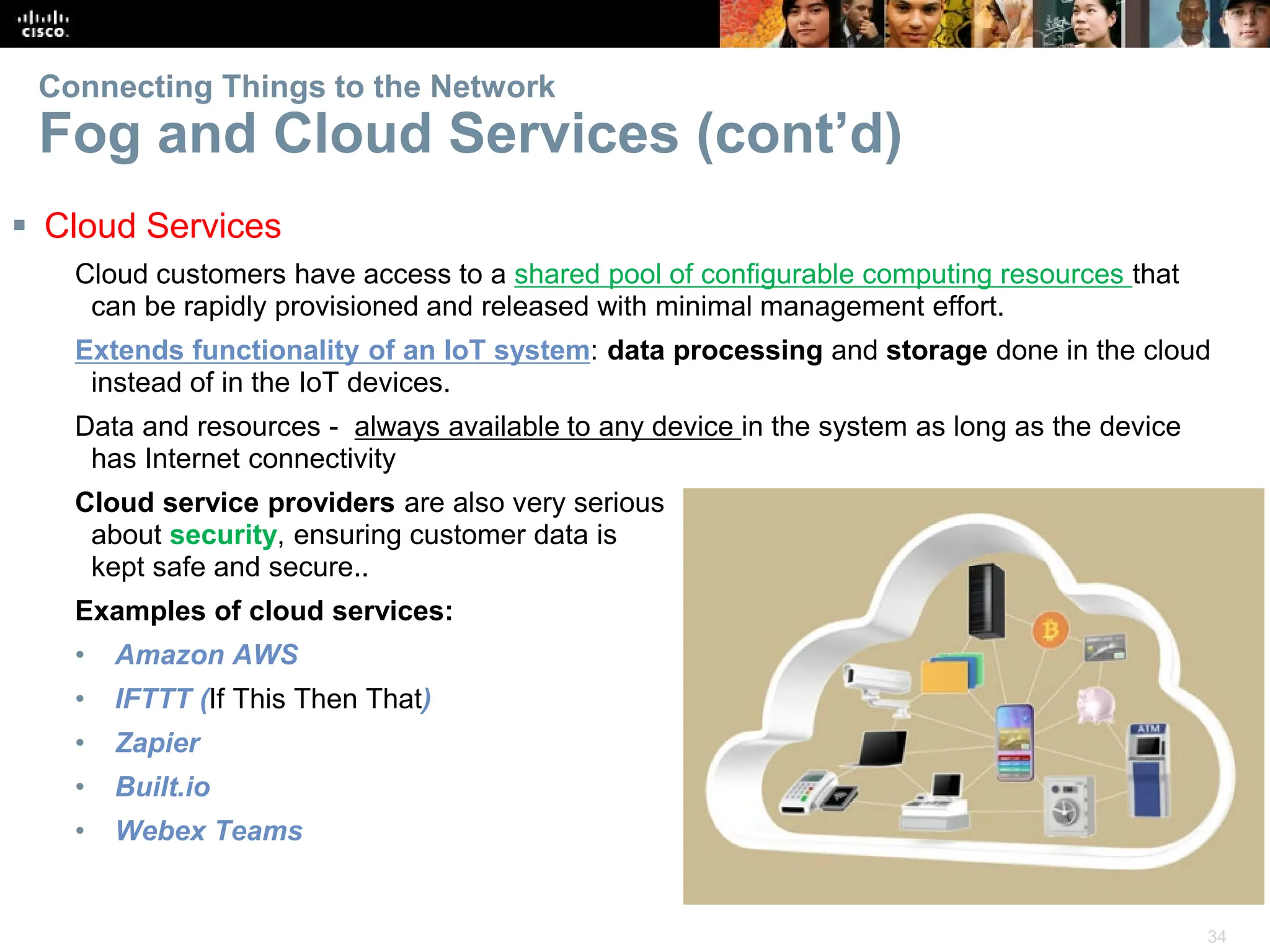 34
Connecting Things to the Network
Fog and Cloud Services (cont’d)
 Cloud Services
Cloud customers have access to a shared pool of configurable computing resources that
can be rapidly provisioned and released with minimal management effort.
Extends functionality of an IoT system: data processing and storage done in the cloud
instead of in the IoT devices.
Data and resources - always available to any device in the system as long as the device
has Internet connectivity
Cloud service providers are also very serious
about security, ensuring customer data is
kept safe and secure..
Examples of cloud services:
• Amazon AWS
• IFTTT (If This Then That)
• Zapier
• Built.io
• Webex Teams
 