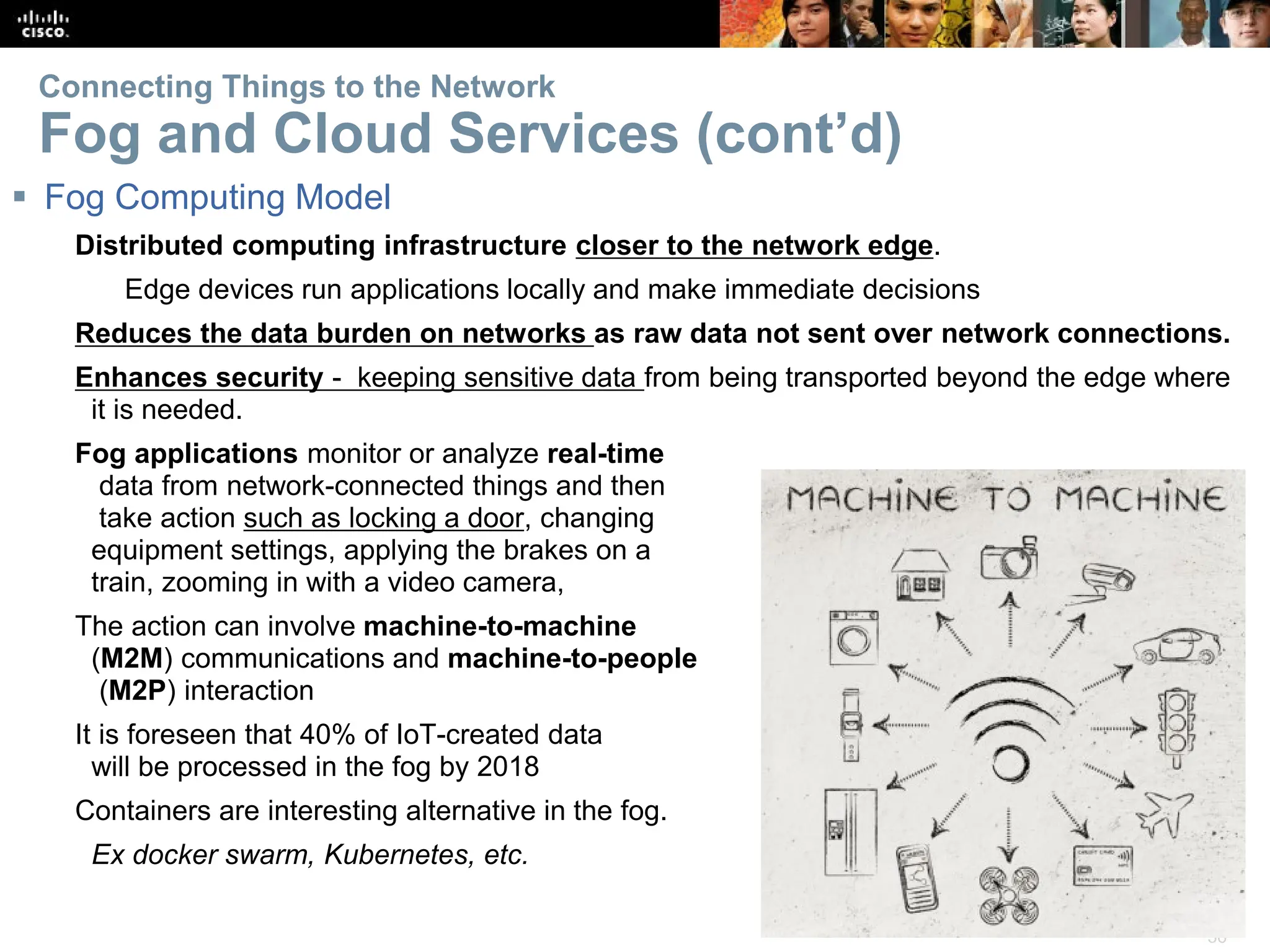 36
Connecting Things to the Network
Fog and Cloud Services (cont’d)
 Fog Computing Model
Distributed computing infrastructure closer to the network edge.
Edge devices run applications locally and make immediate decisions
Reduces the data burden on networks as raw data not sent over network connections.
Enhances security - keeping sensitive data from being transported beyond the edge where
it is needed.
Fog applications monitor or analyze real-time
data from network-connected things and then
take action such as locking a door, changing
equipment settings, applying the brakes on a
train, zooming in with a video camera,
The action can involve machine-to-machine
(M2M) communications and machine-to-people
(M2P) interaction
It is foreseen that 40% of IoT-created data
will be processed in the fog by 2018
Containers are interesting alternative in the fog.
Ex docker swarm, Kubernetes, etc.
 