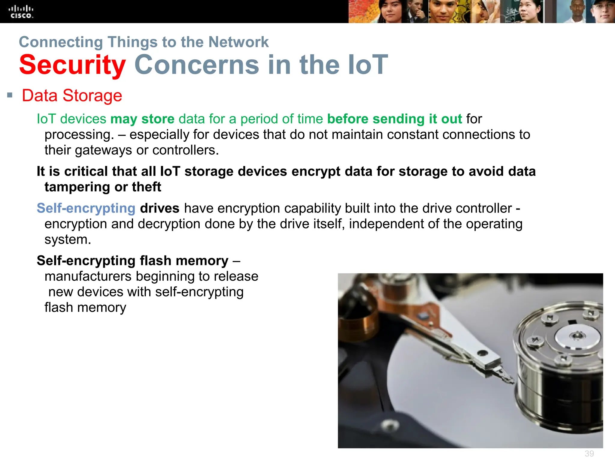 39
Connecting Things to the Network
Security Concerns in the IoT
 Data Storage
IoT devices may store data for a period of time before sending it out for
processing. – especially for devices that do not maintain constant connections to
their gateways or controllers.
It is critical that all IoT storage devices encrypt data for storage to avoid data
tampering or theft
Self-encrypting drives have encryption capability built into the drive controller -
encryption and decryption done by the drive itself, independent of the operating
system.
Self-encrypting flash memory –
manufacturers beginning to release
new devices with self-encrypting
flash memory
 