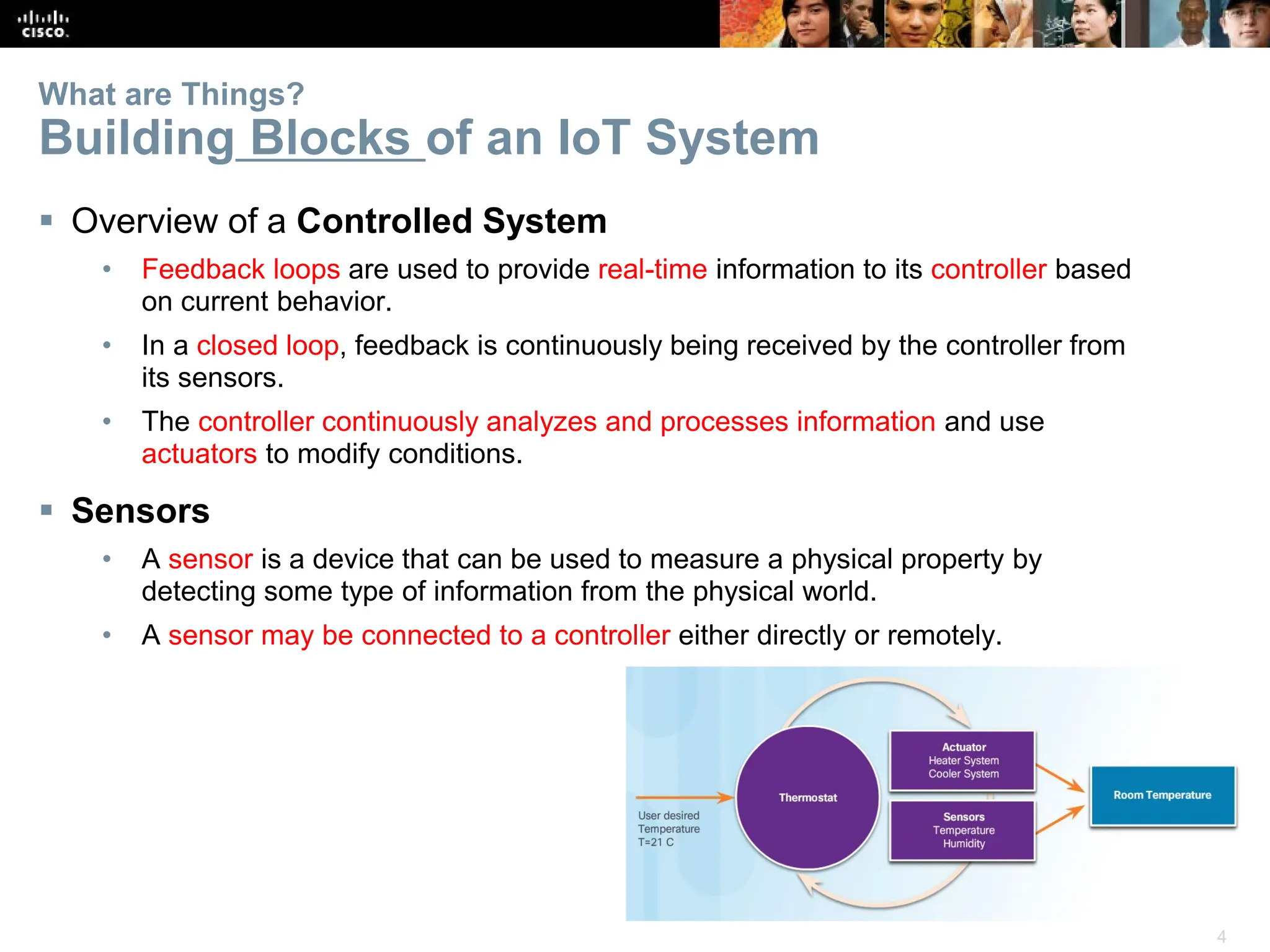 4
What are Things?
Building Blocks of an IoT System
 Overview of a Controlled System
• Feedback loops are used to provide real-time information to its controller based
on current behavior.
• In a closed loop, feedback is continuously being received by the controller from
its sensors.
• The controller continuously analyzes and processes information and use
actuators to modify conditions.
 Sensors
• A sensor is a device that can be used to measure a physical property by
detecting some type of information from the physical world.
• A sensor may be connected to a controller either directly or remotely.
 