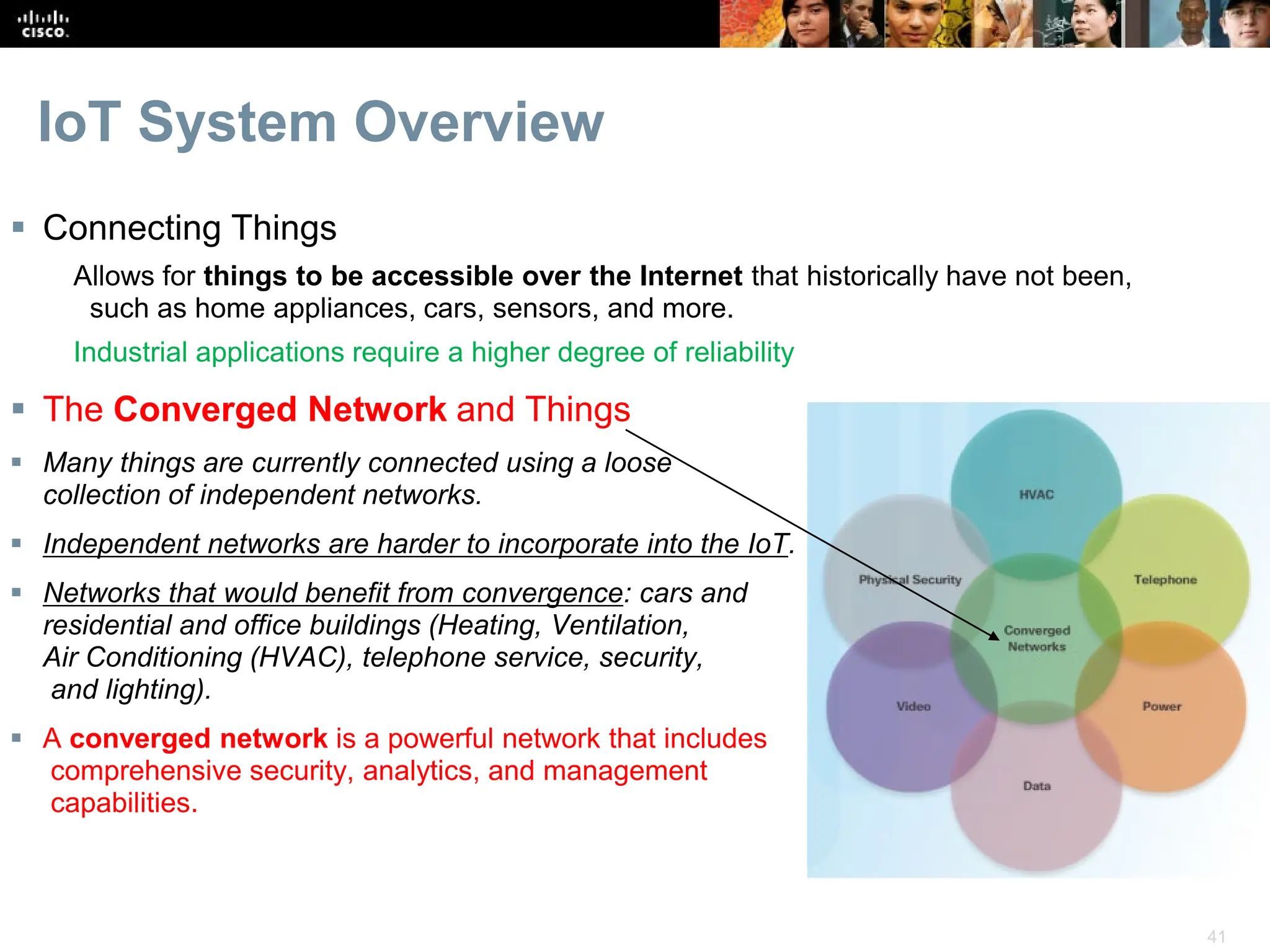 41
IoT System Overview
 Connecting Things
Allows for things to be accessible over the Internet that historically have not been,
such as home appliances, cars, sensors, and more.
Industrial applications require a higher degree of reliability
 The Converged Network and Things
 Many things are currently connected using a loose
collection of independent networks.
 Independent networks are harder to incorporate into the IoT.
 Networks that would benefit from convergence: cars and
residential and office buildings (Heating, Ventilation,
Air Conditioning (HVAC), telephone service, security,
and lighting).
 A converged network is a powerful network that includes
comprehensive security, analytics, and management
capabilities.
 