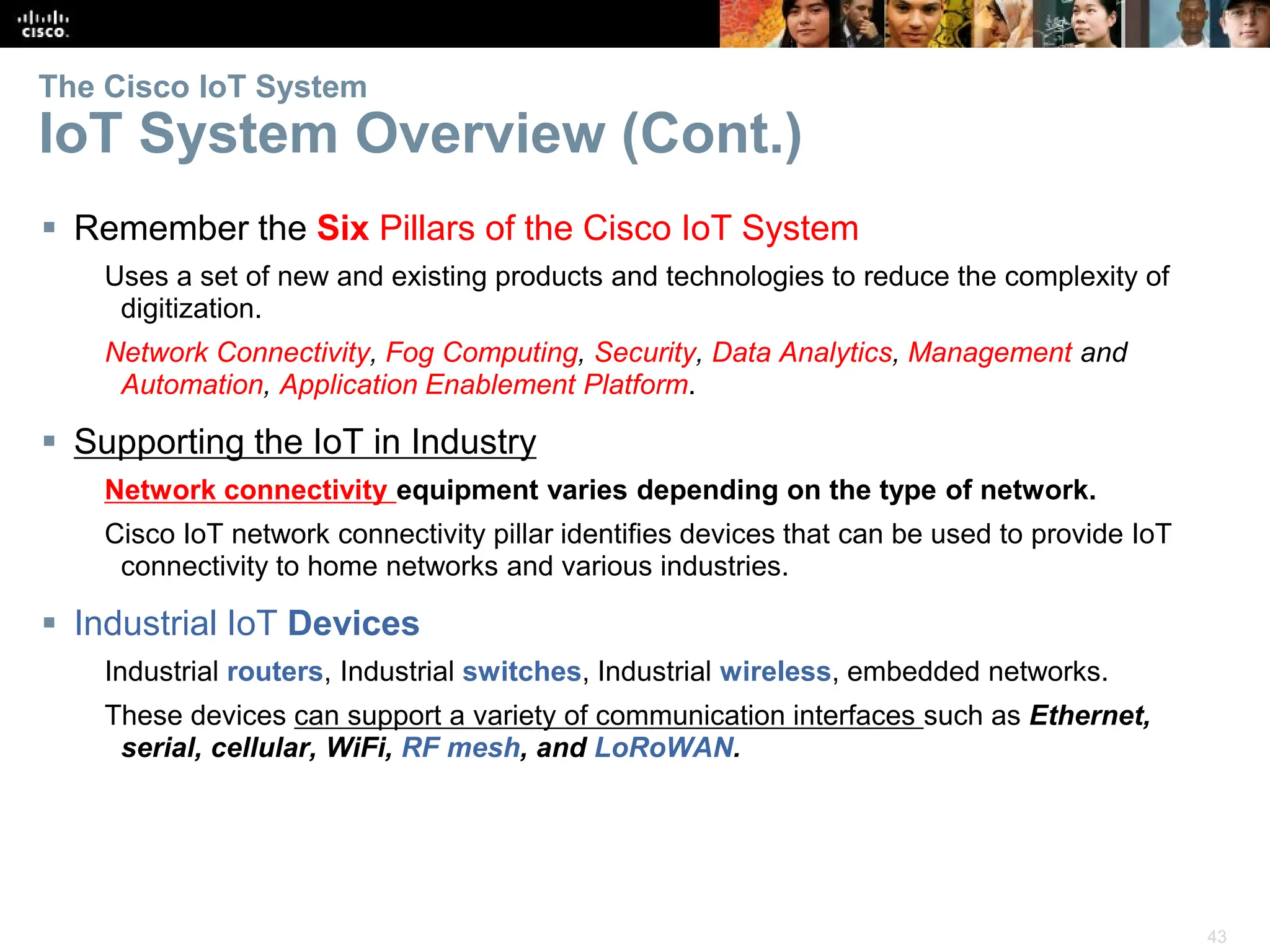 43
The Cisco IoT System
IoT System Overview (Cont.)
 Remember the Six Pillars of the Cisco IoT System
Uses a set of new and existing products and technologies to reduce the complexity of
digitization.
Network Connectivity, Fog Computing, Security, Data Analytics, Management and
Automation, Application Enablement Platform.
 Supporting the IoT in Industry
Network connectivity equipment varies depending on the type of network.
Cisco IoT network connectivity pillar identifies devices that can be used to provide IoT
connectivity to home networks and various industries.
 Industrial IoT Devices
Industrial routers, Industrial switches, Industrial wireless, embedded networks.
These devices can support a variety of communication interfaces such as Ethernet,
serial, cellular, WiFi, RF mesh, and LoRoWAN.
 