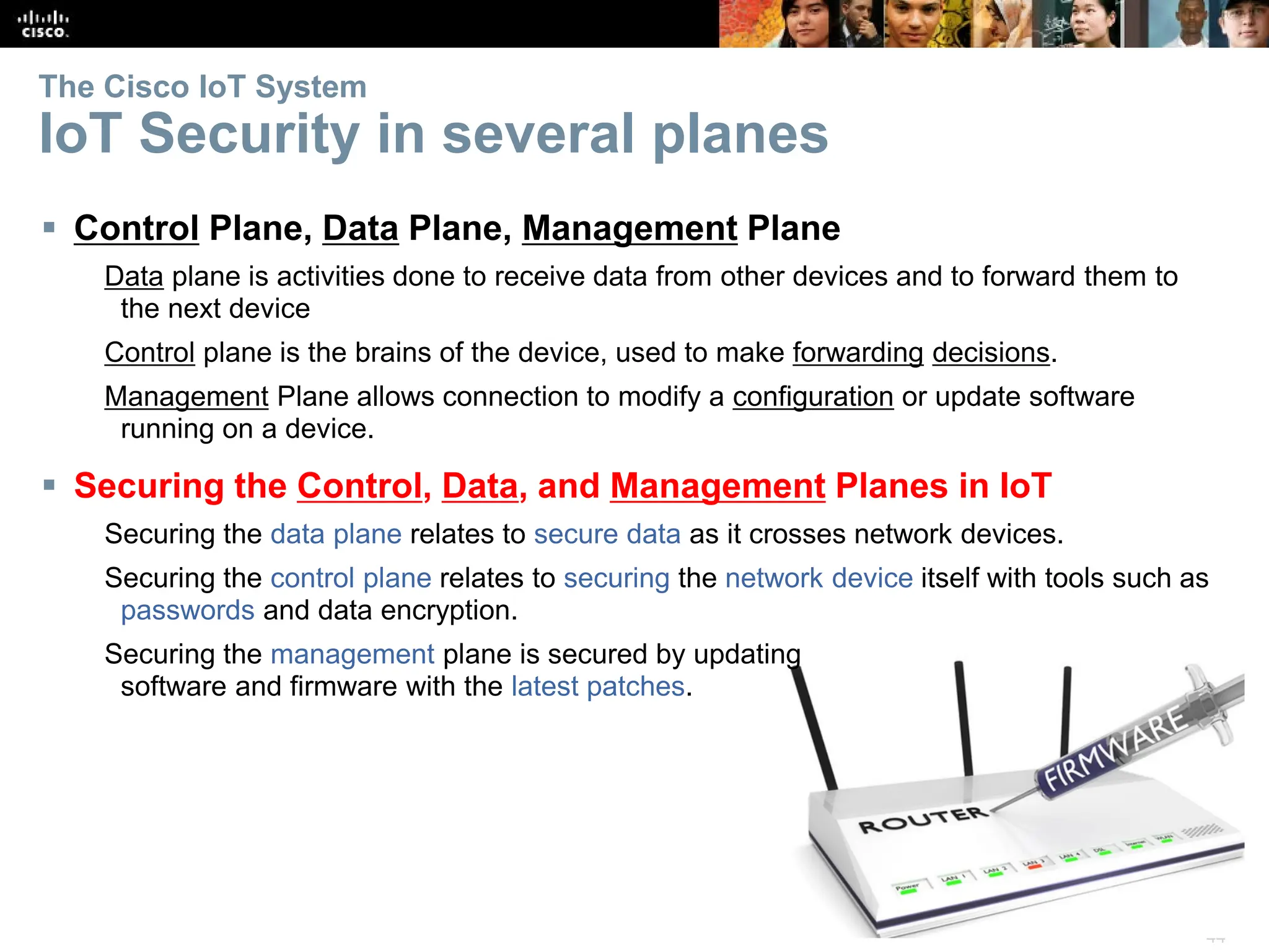 44
The Cisco IoT System
IoT Security in several planes
 Control Plane, Data Plane, Management Plane
Data plane is activities done to receive data from other devices and to forward them to
the next device
Control plane is the brains of the device, used to make forwarding decisions.
Management Plane allows connection to modify a configuration or update software
running on a device.
 Securing the Control, Data, and Management Planes in IoT
Securing the data plane relates to secure data as it crosses network devices.
Securing the control plane relates to securing the network device itself with tools such as
passwords and data encryption.
Securing the management plane is secured by updating
software and firmware with the latest patches.
 