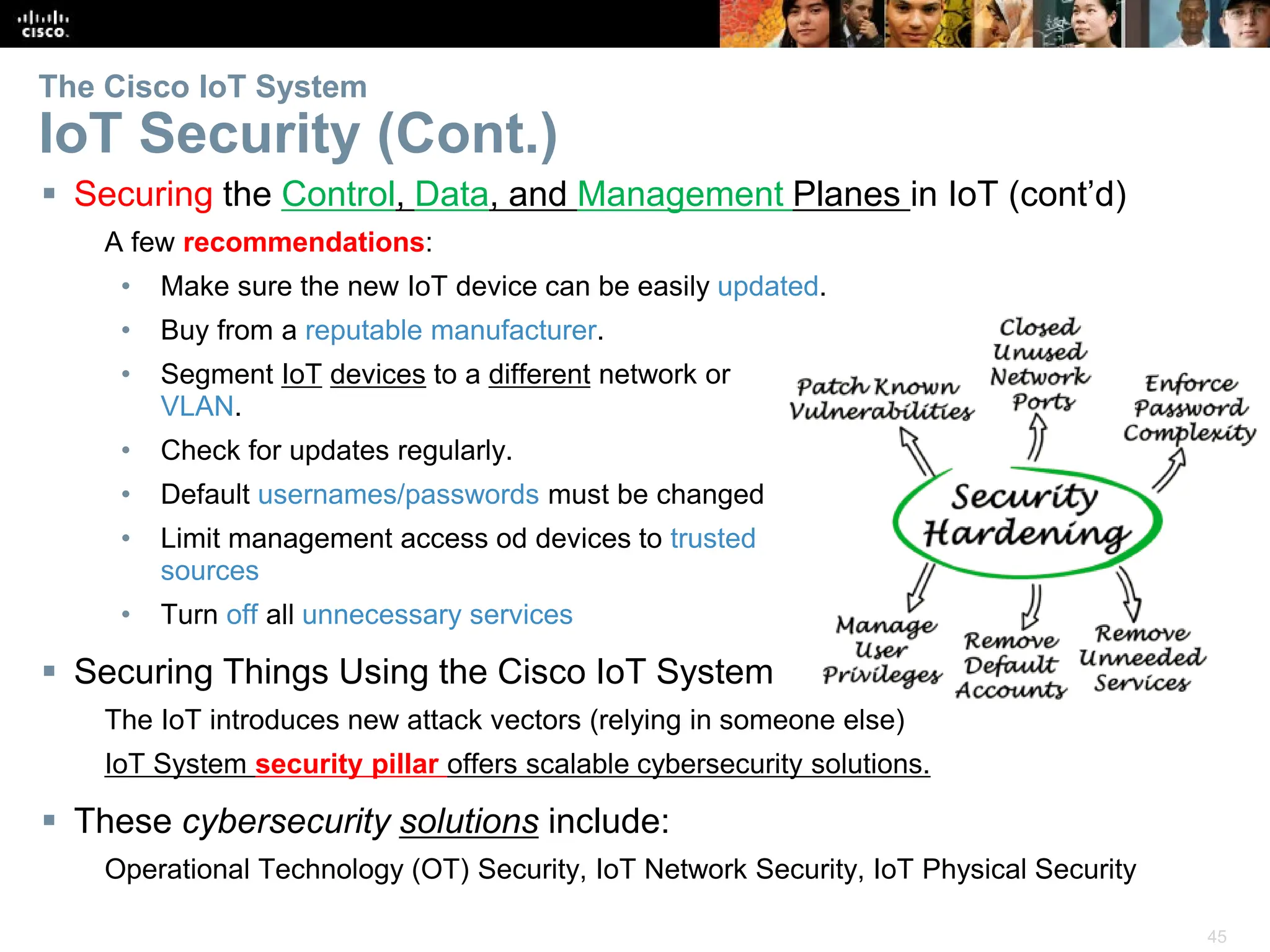 45
The Cisco IoT System
IoT Security (Cont.)
 Securing the Control, Data, and Management Planes in IoT (cont’d)
A few recommendations:
• Make sure the new IoT device can be easily updated.
• Buy from a reputable manufacturer.
• Segment IoT devices to a different network or
VLAN.
• Check for updates regularly.
• Default usernames/passwords must be changed
• Limit management access od devices to trusted
sources
• Turn off all unnecessary services
 Securing Things Using the Cisco IoT System
The IoT introduces new attack vectors (relying in someone else)
IoT System security pillar offers scalable cybersecurity solutions.
 These cybersecurity solutions include:
Operational Technology (OT) Security, IoT Network Security, IoT Physical Security
 