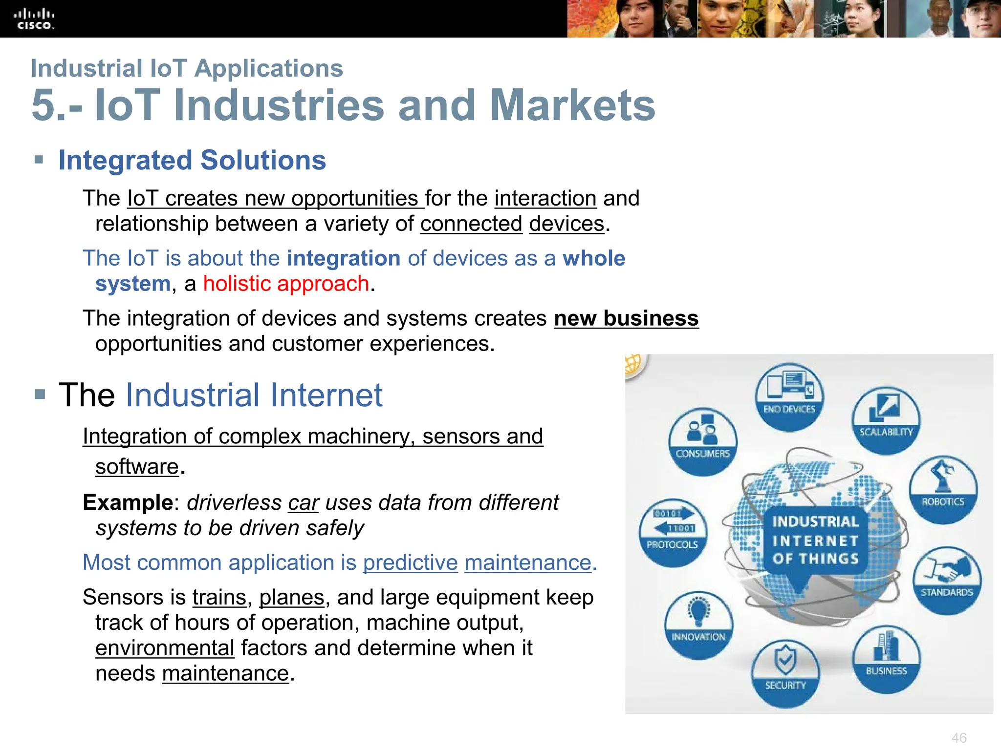 46
Industrial IoT Applications
5.- IoT Industries and Markets
 Integrated Solutions
The IoT creates new opportunities for the interaction and
relationship between a variety of connected devices.
The IoT is about the integration of devices as a whole
system, a holistic approach.
The integration of devices and systems creates new business
opportunities and customer experiences.
 The Industrial Internet
Integration of complex machinery, sensors and
software.
Example: driverless car uses data from different
systems to be driven safely
Most common application is predictive maintenance.
Sensors is trains, planes, and large equipment keep
track of hours of operation, machine output,
environmental factors and determine when it
needs maintenance.
 