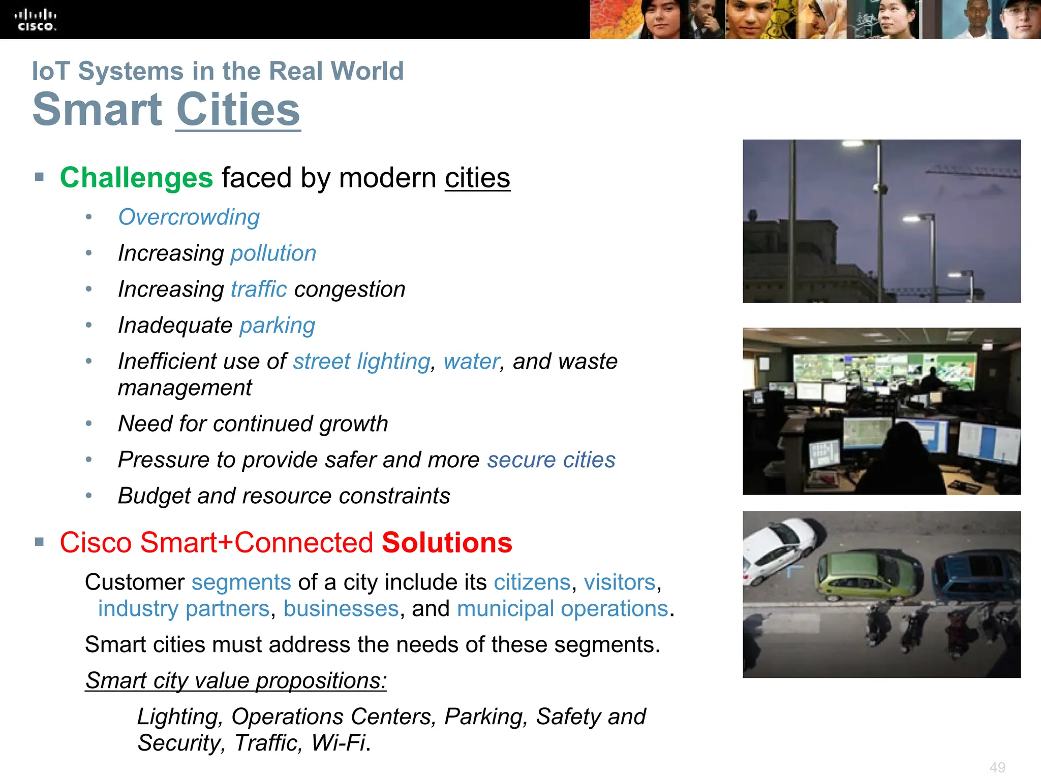 49
IoT Systems in the Real World
Smart Cities
 Challenges faced by modern cities
• Overcrowding
• Increasing pollution
• Increasing traffic congestion
• Inadequate parking
• Inefficient use of street lighting, water, and waste
management
• Need for continued growth
• Pressure to provide safer and more secure cities
• Budget and resource constraints
 Cisco Smart+Connected Solutions
Customer segments of a city include its citizens, visitors,
industry partners, businesses, and municipal operations.
Smart cities must address the needs of these segments.
Smart city value propositions:
Lighting, Operations Centers, Parking, Safety and
Security, Traffic, Wi-Fi.
 