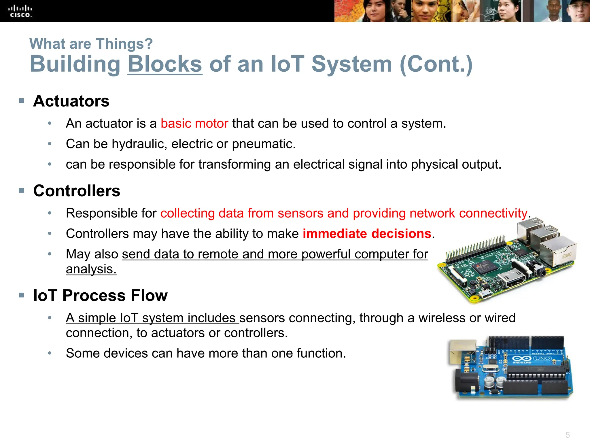 5
What are Things?
Building Blocks of an IoT System (Cont.)
 Actuators
• An actuator is a basic motor that can be used to control a system.
• Can be hydraulic, electric or pneumatic.
• can be responsible for transforming an electrical signal into physical output.
 Controllers
• Responsible for collecting data from sensors and providing network connectivity.
• Controllers may have the ability to make immediate decisions.
• May also send data to remote and more powerful computer for
analysis.
 IoT Process Flow
• A simple IoT system includes sensors connecting, through a wireless or wired
connection, to actuators or controllers.
• Some devices can have more than one function.
 