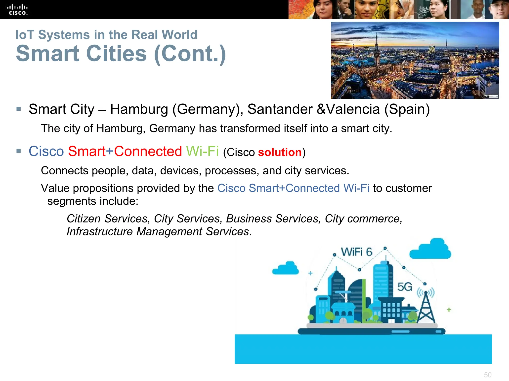 50
IoT Systems in the Real World
Smart Cities (Cont.)
 Smart City – Hamburg (Germany), Santander &Valencia (Spain)
The city of Hamburg, Germany has transformed itself into a smart city.
 Cisco Smart+Connected Wi-Fi (Cisco solution)
Connects people, data, devices, processes, and city services.
Value propositions provided by the Cisco Smart+Connected Wi-Fi to customer
segments include:
Citizen Services, City Services, Business Services, City commerce,
Infrastructure Management Services.
 