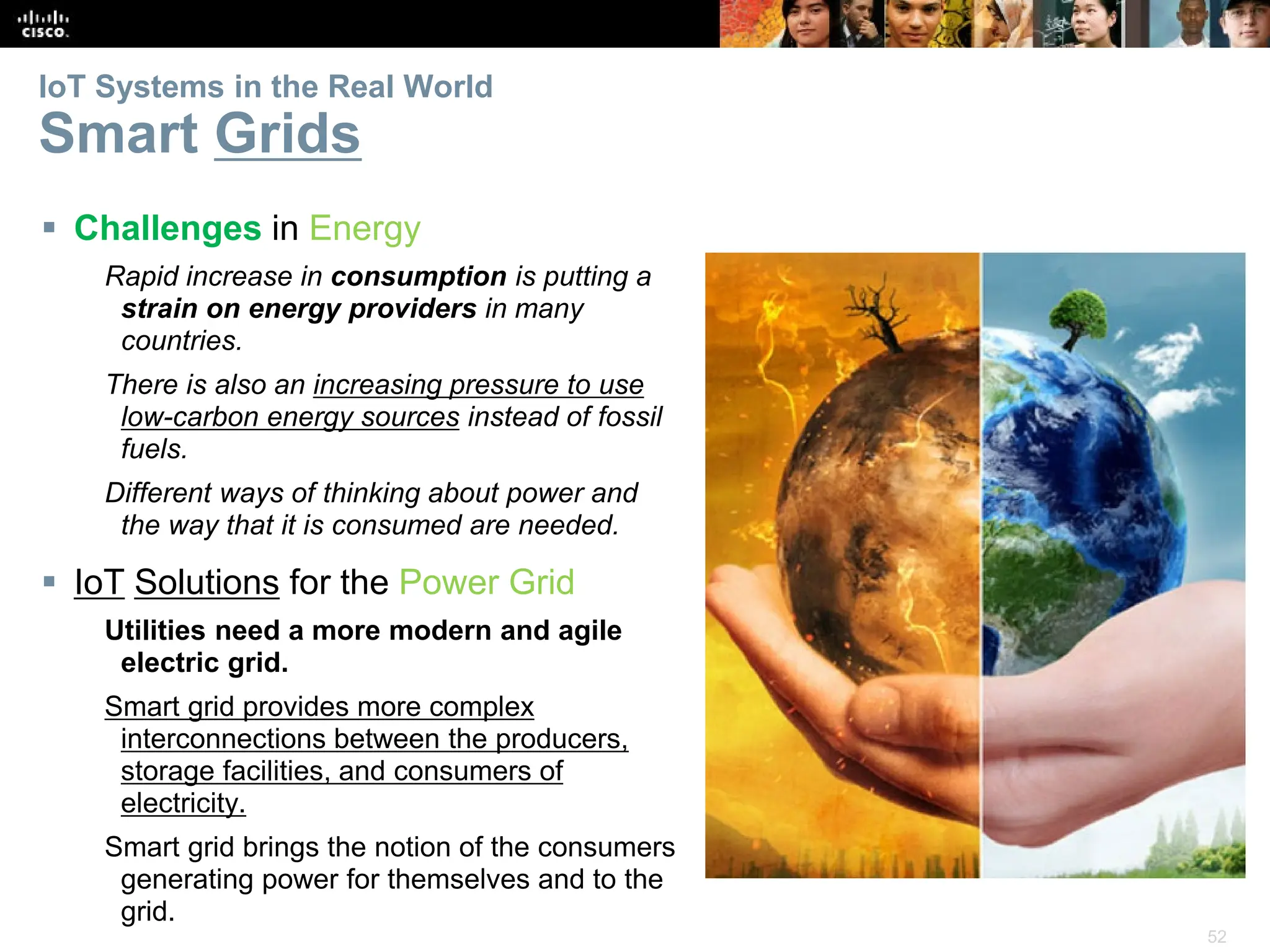 52
IoT Systems in the Real World
Smart Grids
 Challenges in Energy
Rapid increase in consumption is putting a
strain on energy providers in many
countries.
There is also an increasing pressure to use
low-carbon energy sources instead of fossil
fuels.
Different ways of thinking about power and
the way that it is consumed are needed.
 IoT Solutions for the Power Grid
Utilities need a more modern and agile
electric grid.
Smart grid provides more complex
interconnections between the producers,
storage facilities, and consumers of
electricity.
Smart grid brings the notion of the consumers
generating power for themselves and to the
grid.
 