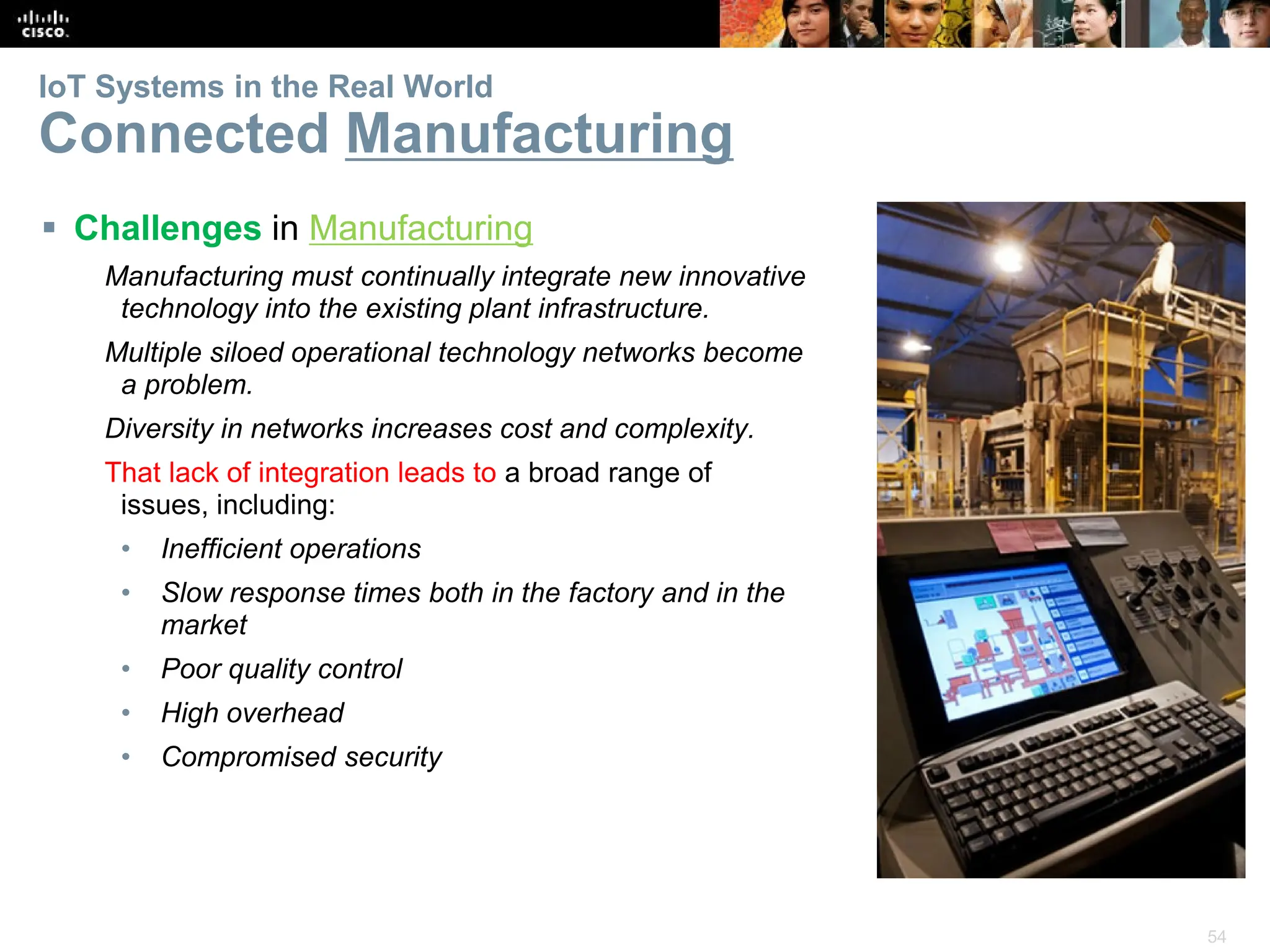 54
IoT Systems in the Real World
Connected Manufacturing
 Challenges in Manufacturing
Manufacturing must continually integrate new innovative
technology into the existing plant infrastructure.
Multiple siloed operational technology networks become
a problem.
Diversity in networks increases cost and complexity.
That lack of integration leads to a broad range of
issues, including:
• Inefficient operations
• Slow response times both in the factory and in the
market
• Poor quality control
• High overhead
• Compromised security
 