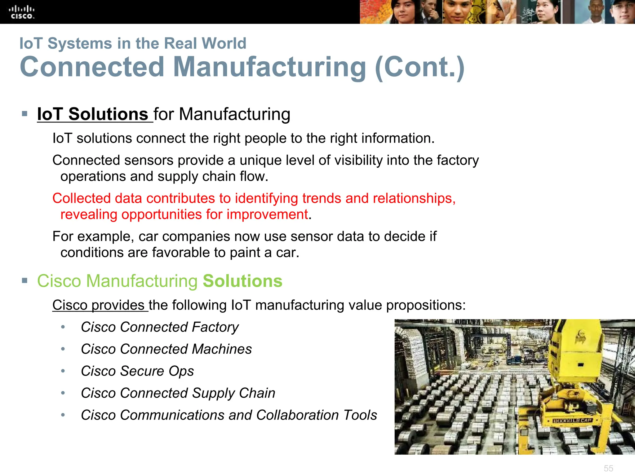 55
IoT Systems in the Real World
Connected Manufacturing (Cont.)
 IoT Solutions for Manufacturing
IoT solutions connect the right people to the right information.
Connected sensors provide a unique level of visibility into the factory
operations and supply chain flow.
Collected data contributes to identifying trends and relationships,
revealing opportunities for improvement.
For example, car companies now use sensor data to decide if
conditions are favorable to paint a car.
 Cisco Manufacturing Solutions
Cisco provides the following IoT manufacturing value propositions:
• Cisco Connected Factory
• Cisco Connected Machines
• Cisco Secure Ops
• Cisco Connected Supply Chain
• Cisco Communications and Collaboration Tools
 