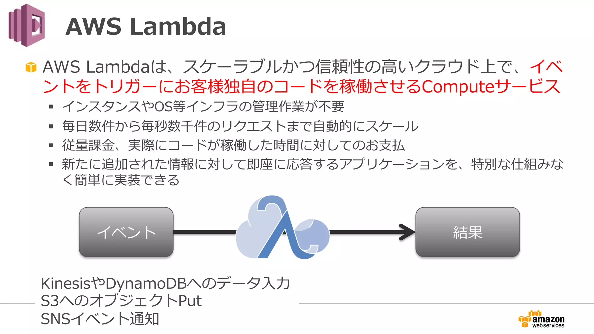 AWS  Lambda
"   AWS  Lambdaは、スケーラブルかつ信頼性の⾼高いクラウド上で、イベ
ントをトリガーにお客様独⾃自のコードを稼働させるComputeサービス
§  インスタンスやOS等インフラの管理理作業が不不要
§  毎⽇日数件から毎秒数千件のリクエストまで⾃自動的にスケール
§  従量量課⾦金金、実際にコードが稼働した時間に対してのお⽀支払
§  新たに追加された情報に対して即座に応答するアプリケーションを、特別な仕組みな
く簡単に実装できる
イベント 結果
KinesisやDynamoDBへのデータ⼊入⼒力力
S3へのオブジェクトPut
SNSイベント通知
 