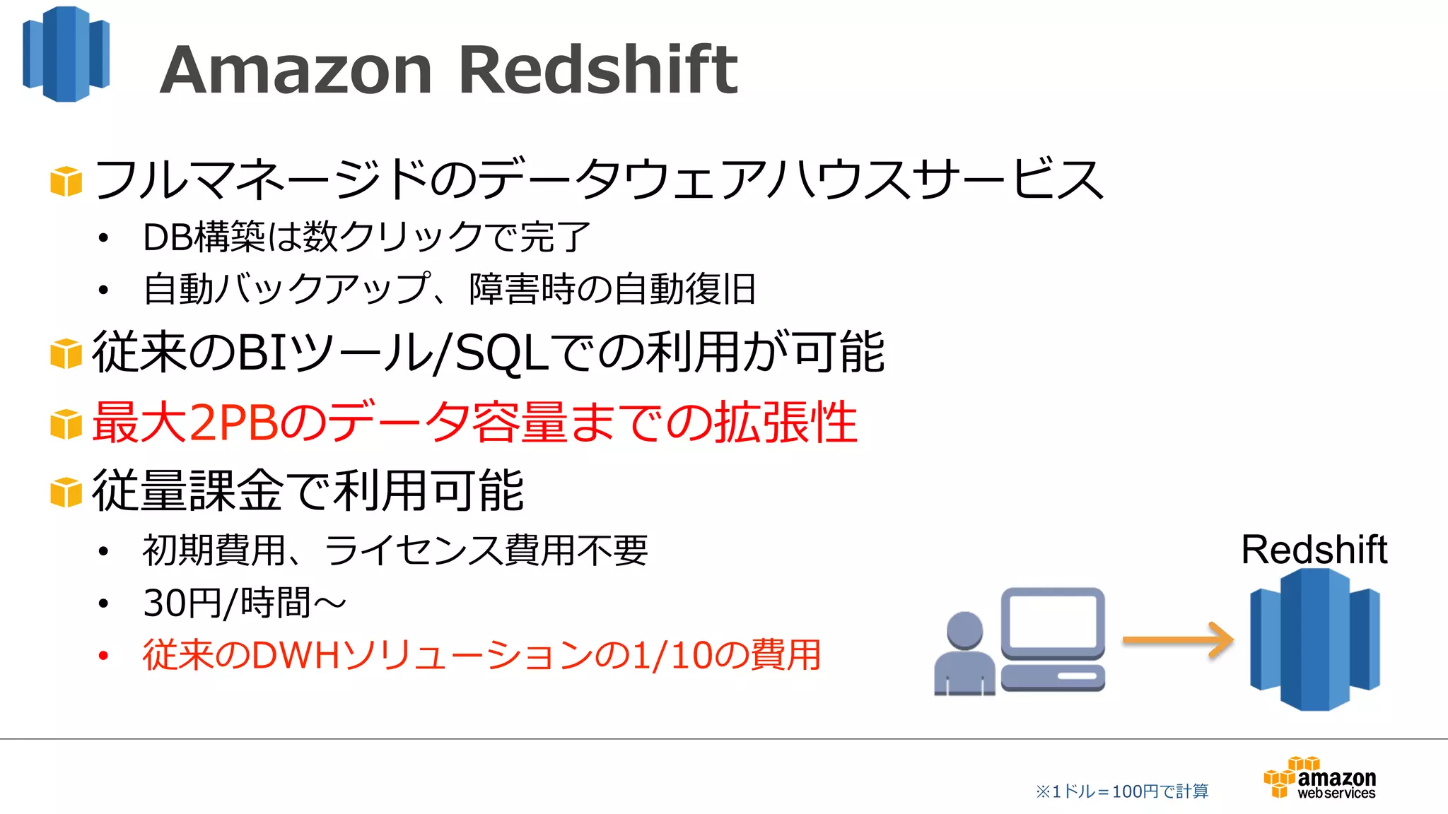 Amazon  Redshift
"  フルマネージドのデータウェアハウスサービス
•  DB構築は数クリックで完了了
•  ⾃自動バックアップ、障害時の⾃自動復復旧
"  従来のBIツール/SQLでの利利⽤用が可能
"  最⼤大2PBのデータ容量量までの拡張性
"  従量量課⾦金金で利利⽤用可能
•  初期費⽤用、ライセンス費⽤用不不要
•  30円/時間〜～
•  従来のDWHソリューションの1/10の費⽤用
※1ドル＝100円で計算
Redshift
 