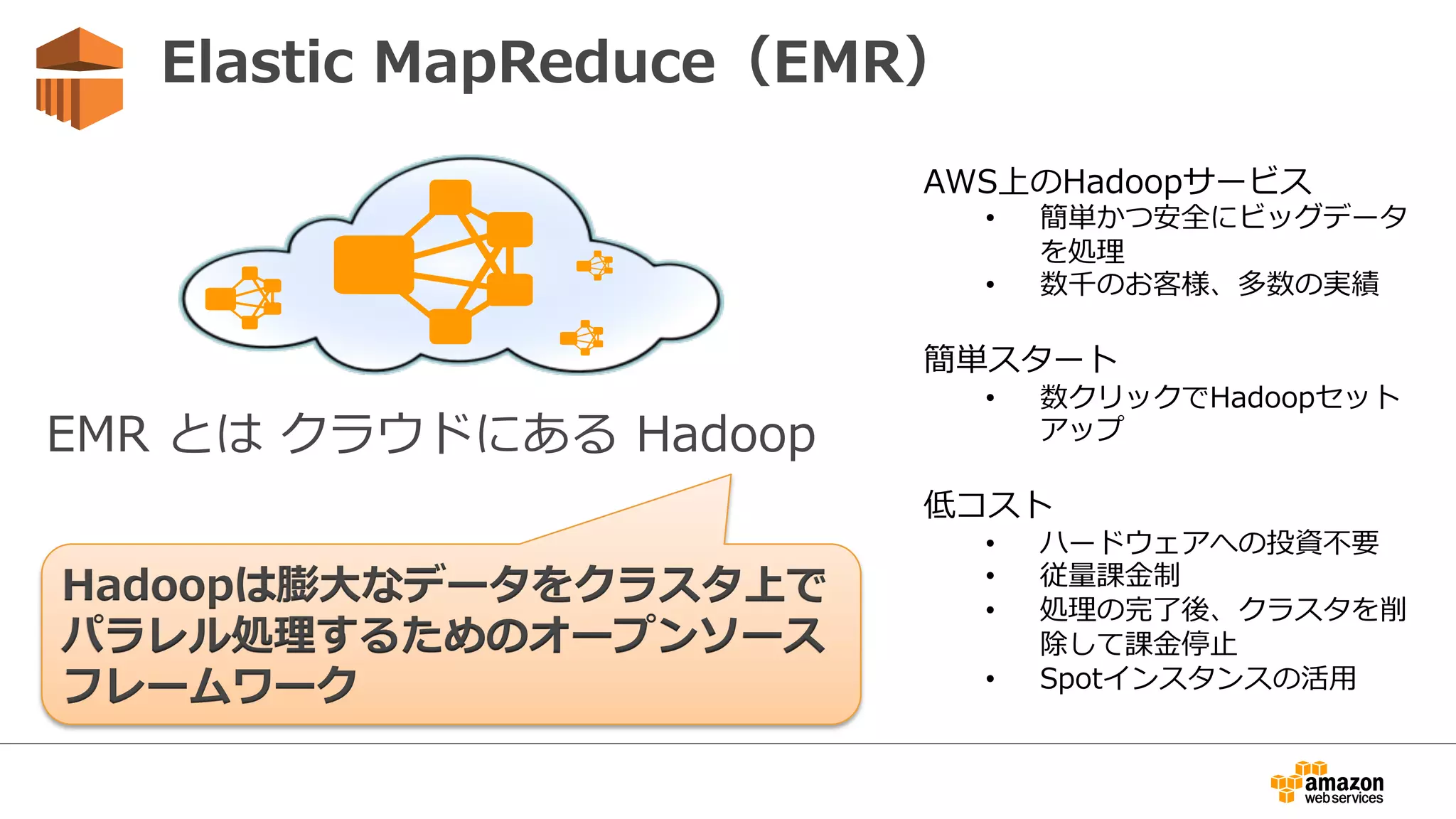 EMR  とは  クラウドにある  Hadoop
Hadoopは膨⼤大なデータをクラスタ上で
パラレル処理理するためのオープンソース  
フレームワーク
Elastic  MapReduce（EMR）
  AWS上のHadoopサービス
•  簡単かつ安全にビッグデータ
を処理理
•  数千のお客様、多数の実績
  簡単スタート
•  数クリックでHadoopセット
アップ
  低コスト
•  ハードウェアへの投資不不要
•  従量量課⾦金金制
•  処理理の完了了後、クラスタを削
除して課⾦金金停⽌止
•  Spotインスタンスの活⽤用
 