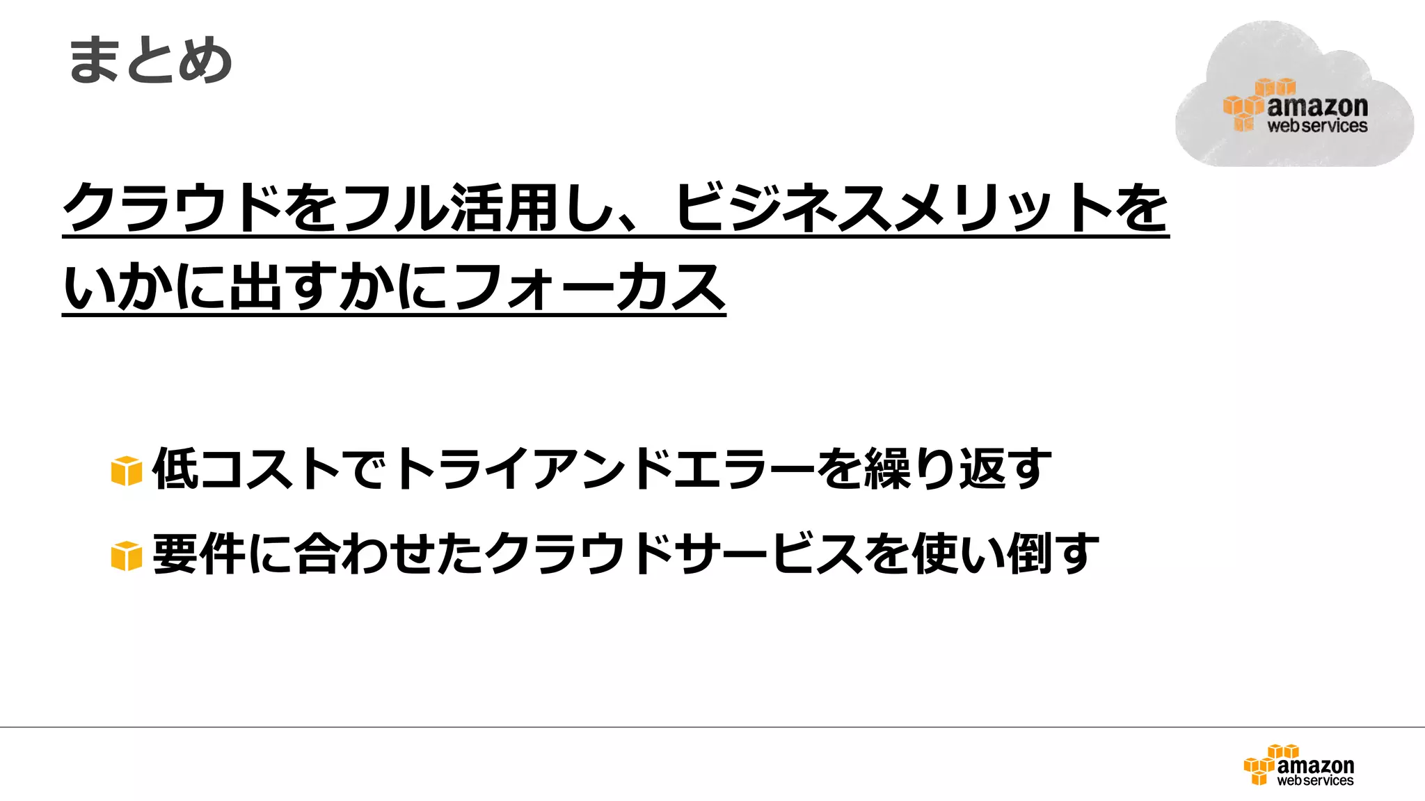 まとめ
クラウドをフル活⽤用し、ビジネスメリットを
いかに出すかにフォーカス
"  低コストでトライアンドエラーを繰り返す
"  要件に合わせたクラウドサービスを使い倒す
 