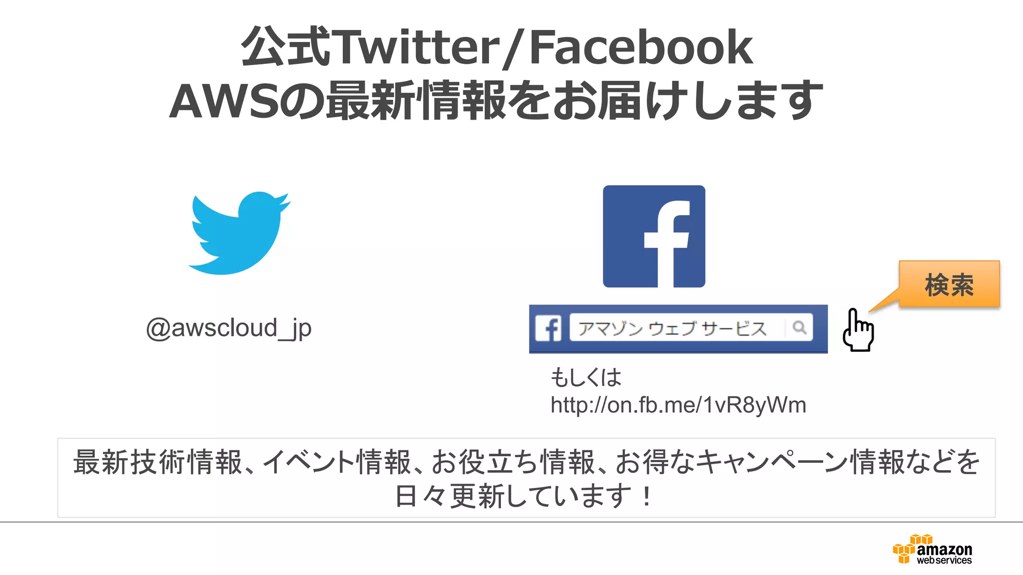 公式Twitter/Facebook
AWSの最新情報をお届けします
@awscloud_jp	
検索	
最新技術情報、イベント情報、お役立ち情報、お得なキャンペーン情報などを
日々更新しています！
もしくは
http://on.fb.me/1vR8yWm	
 