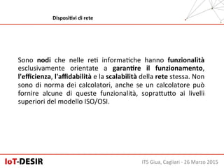 Sono	
   nodi	
   che	
   nelle	
   reH	
   informaHche	
   hanno	
   funzionalità	
  
esclusivamente	
   orientate	
   a	
   garanHre	
   il	
   funzionamento,	
  
l'eﬃcienza,	
  l'aﬃdabilità	
  e	
  la	
  scalabilità	
  della	
  rete	
  stessa.	
  Non	
  
sono	
  di	
  norma	
  dei	
  calcolatori,	
  anche	
  se	
  un	
  calcolatore	
  può	
  
fornire	
   alcune	
   di	
   queste	
   funzionalità,	
   sopraSuSo	
   ai	
   livelli	
  
superiori	
  del	
  modello	
  ISO/OSI.	
  
ITS	
  Giua,	
  Cagliari	
  -­‐	
  26	
  Marzo	
  2015	
  
DisposiHvi	
  di	
  rete	
  
 