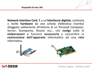 Network	
  Interface	
  Card.	
  È	
  a	
  un'interfaccia	
  digitale,	
  cosHtuita	
  
a	
   livello	
   hardware	
   da	
   una	
   scheda	
   eleSronica	
   inserita/
alloggiata	
   solitamente	
   all'interno	
   di	
   un	
   Personal	
   Computer,	
  
Server,	
   Stampante,	
   Router	
   ecc.,	
   che	
   svolge	
   tuSe	
   le	
  
elaborazioni	
   o	
   funzioni	
   necessarie	
   a	
   consenHre	
   la	
  
connessione	
   dell'apparato	
   informaHco	
   ad	
   una	
   rete	
  
informaHca.	
  
ITS	
  Giua,	
  Cagliari	
  -­‐	
  26	
  Marzo	
  2015	
  
DisposiHvi	
  di	
  rete:	
  NIC	
  
 