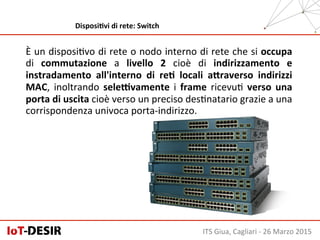 È	
  un	
  disposiHvo	
  di	
  rete	
  o	
  nodo	
  interno	
  di	
  rete	
  che	
  si	
  occupa	
  
di	
   commutazione	
   a	
   livello	
   2	
   cioè	
   di	
   indirizzamento	
   e	
  
instradamento	
   all'interno	
   di	
   reH	
   locali	
   a;raverso	
   indirizzi	
  
MAC,	
   inoltrando	
   seleKvamente	
   i	
   frame	
   ricevuH	
   verso	
   una	
  
porta	
  di	
  uscita	
  cioè	
  verso	
  un	
  preciso	
  desHnatario	
  grazie	
  a	
  una	
  
corrispondenza	
  univoca	
  porta-­‐indirizzo.	
  
ITS	
  Giua,	
  Cagliari	
  -­‐	
  26	
  Marzo	
  2015	
  
DisposiHvi	
  di	
  rete:	
  Switch	
  
 