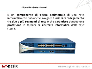 È	
   un	
   componente	
   di	
   difesa	
   perimetrale	
   di	
   una	
   rete	
  
informaHca	
  che	
  può	
  anche	
  svolgere	
  funzioni	
  di	
  collegamento	
  
tra	
  due	
  o	
  più	
  segmenH	
  di	
  rete	
  e	
  che	
  garanHsce	
  dunque	
  una	
  
protezione	
   in	
   termini	
   di	
   sicurezza	
   informaHca	
   della	
   rete	
  
stessa.	
  
ITS	
  Giua,	
  Cagliari	
  -­‐	
  26	
  Marzo	
  2015	
  
DisposiHvi	
  di	
  rete:	
  Firewall	
  
 
