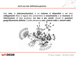 ITS	
  Giua,	
  Cagliari	
  -­‐	
  26	
  Marzo	
  2015	
  
Cos'è	
  una	
  rete:	
  Deﬁnizione	
  generica	
  
Una	
   rete,	
   in	
   telecomunicazioni,	
   è	
   un	
   insieme	
   di	
   disposiHvi	
   e	
   dei	
   loro	
  
collegamenH	
   (ﬁsici	
   o	
   logici)	
   che	
   consentono	
   la	
   trasmissione	
   e	
   la	
   ricezione	
   di	
  
informazioni,	
   di	
   Hpo	
   qualsiasi,	
   tra	
   due	
   o	
   più	
   utenH,	
   situaH	
   in	
   posizioni	
  
geograﬁcamente	
  disHnte,	
  il	
  tuSo	
  aSraverso	
  cavi,	
  sistemi	
  radio	
  o	
  sistemi	
  oKci.	
  
 