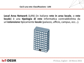 ITS	
  Giua,	
  Cagliari	
  -­‐	
  26	
  Marzo	
  2015	
  
Cos'è	
  una	
  rete:	
  Classiﬁcazione	
  -­‐	
  LAN	
  
Local	
  Area	
  Network	
  (LAN)	
  (in	
  italiano	
  rete	
  in	
  area	
  locale,	
  o	
  rete	
  
locale)	
   è	
   una	
   Hpologia	
   di	
   rete	
   informaHca	
   contraddisHnta	
   da	
  
un'estensione	
  Hpicamente	
  locale	
  (palazzo,	
  uﬃcio,	
  campus,	
  ecc...).	
  
 
