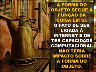 A FORMA DO
OBJETO SEGUE A
FUNÇÃO DA
COISA EM SI.
O FATO DE SER
LIGADA À
INTERNET E DE
TER CAPACIDADE
COMPUTACIONAL
NÃO TERIA
IMPACTO SOBRE
A FORMA DO
OBJETO.
 