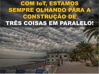 COM IoT, ESTAMOS
SEMPRE OLHANDO PARA A
CONSTRUÇÃO DE
TRÊS COISAS EM PARALELO!
 