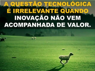 A QUESTÃO TECNOLÓGICA
É IRRELEVANTE QUANDO
INOVAÇÃO NÃO VEM
ACOMPANHADA DE VALOR.
 