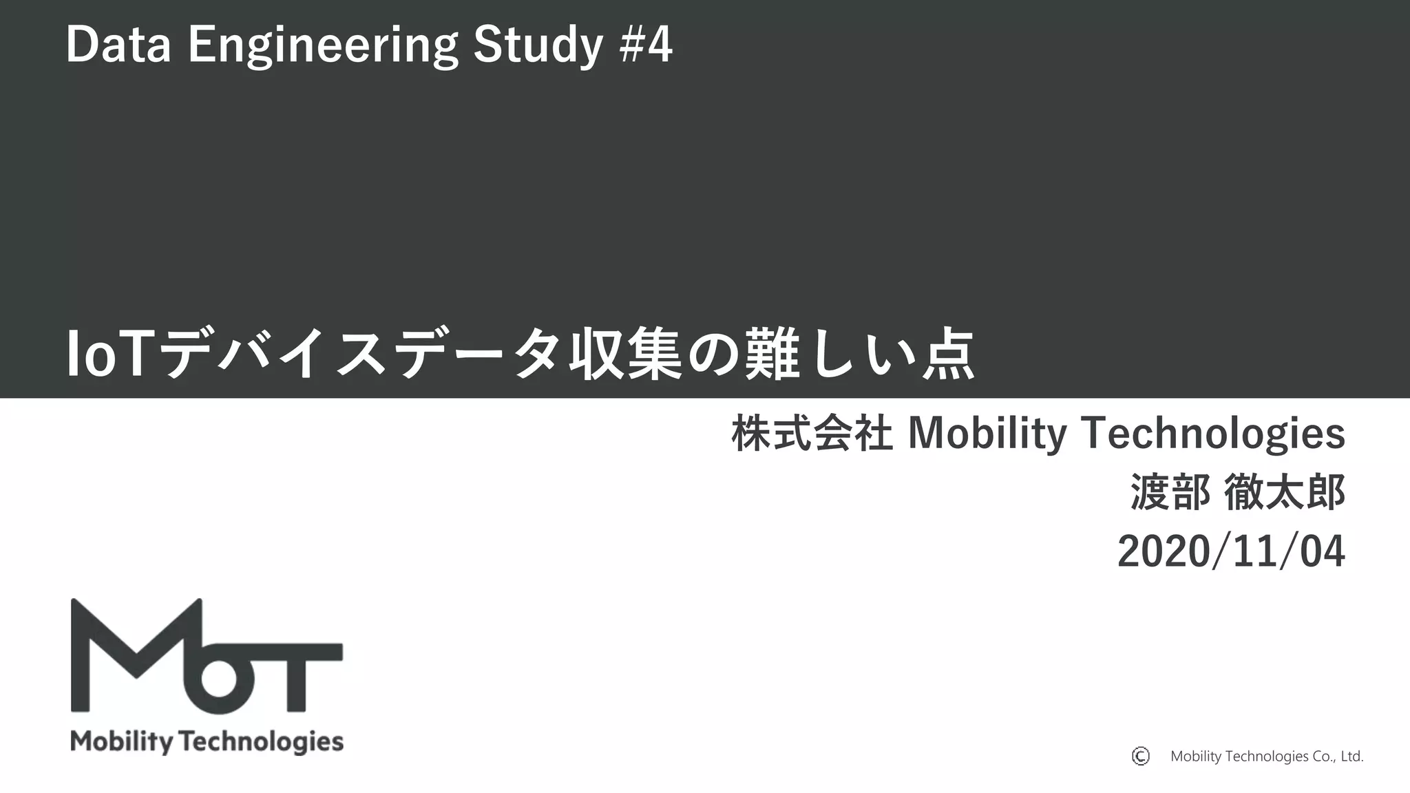 Mobility Technologies Co., Ltd.
Data Engineering Study #4
IoTデバイスデータ収集の難しい点
株式会社 Mobility Technologies
渡部 徹太郎
2020/11/04
 