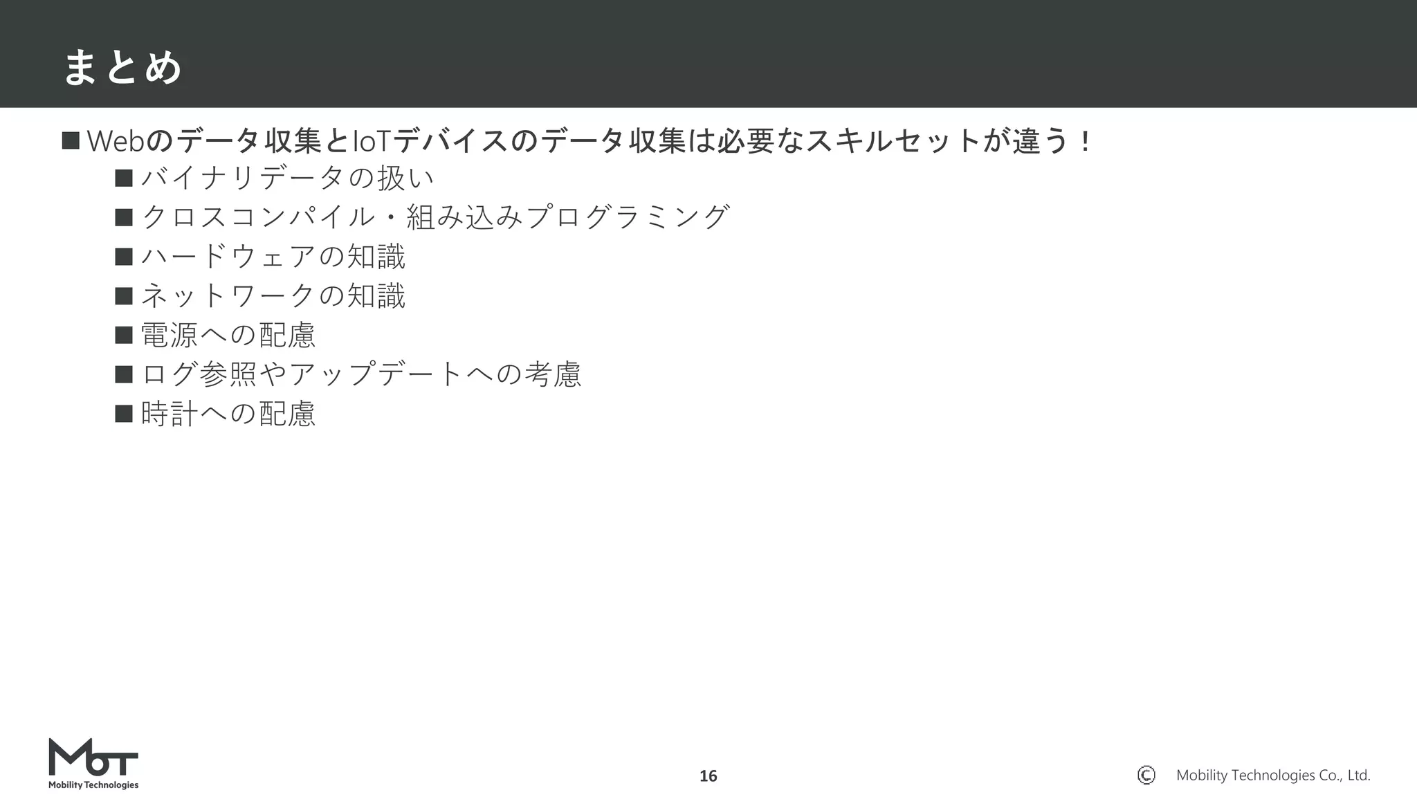 Mobility Technologies Co., Ltd.
 Webのデータ収集とIoTデバイスのデータ収集は必要なスキルセットが違う！
 バイナリデータの扱い
 クロスコンパイル・組み込みプログラミング
 ハードウェアの知識
 ネットワークの知識
 電源への配慮
 ログ参照やアップデートへの考慮
 時計への配慮
まとめ
16
 