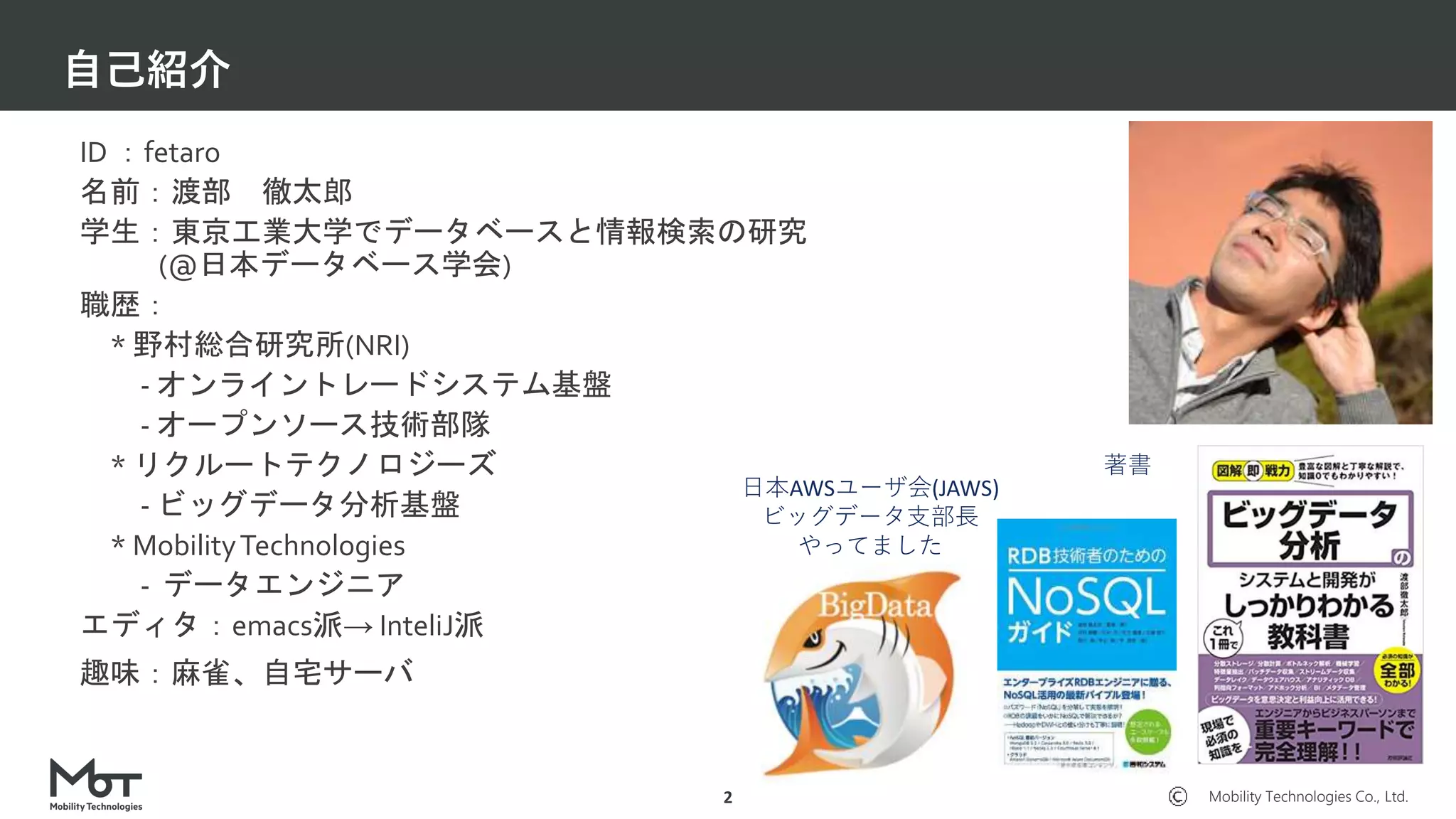 Mobility Technologies Co., Ltd.
自己紹介
2
ID ：fetaro
名前：渡部 徹太郎
学生：東京工業大学でデータベースと情報検索の研究
(@日本データベース学会)
職歴：
* 野村総合研究所(NRI)
- オンライントレードシステム基盤
- オープンソース技術部隊
* リクルートテクノロジーズ
- ビッグデータ分析基盤
* MobilityTechnologies
- データエンジニア
エディタ：emacs派→ InteliJ派
趣味：麻雀、自宅サーバ
日本AWSユーザ会(JAWS)
ビッグデータ支部長
やってました
著書
 