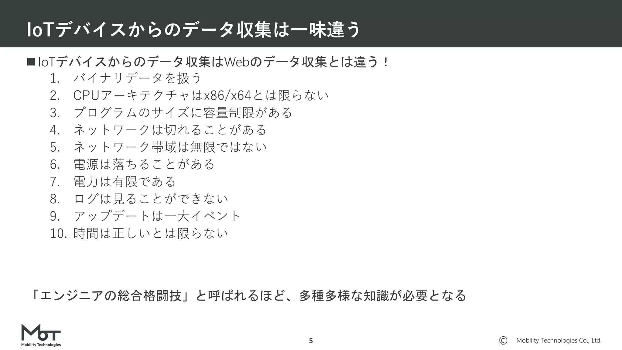 Mobility Technologies Co., Ltd.
 IoTデバイスからのデータ収集はWebのデータ収集とは違う！
1. バイナリデータを扱う
2. CPUアーキテクチャはx86/x64とは限らない
3. プログラムのサイズに容量制限がある
4. ネットワークは切れることがある
5. ネットワーク帯域は無限ではない
6. 電源は落ちることがある
7. 電力は有限である
8. ログは見ることができない
9. アップデートは一大イベント
10. 時間は正しいとは限らない
「エンジニアの総合格闘技」と呼ばれるほど、多種多様な知識が必要となる
IoTデバイスからのデータ収集は一味違う
5
 