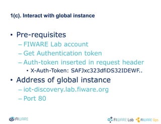 1(c). Interact with global instance
• Pre-requisites
– FIWARE Lab account
– Get Authentication token
– Auth-token inserted in request header
• X-Auth-Token: SAFJxc323dfiDS32IDEWF..
• Address of global instance
– iot-discovery.lab.fiware.org
– Port 80
 