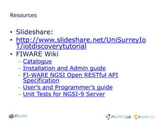 Resources
• Slideshare:
• http://www.slideshare.net/UniSurreyIo
T/iotdiscoverytutorial
• FIWARE Wiki
– Catalogue
– Installation and Admin guide
– FI-WARE NGSI Open RESTful API
Specification
– User’s and Programmer’s guide
– Unit Tests for NGSI-9 Server
 