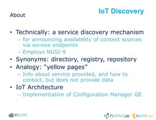 About
• Technically: a service discovery mechanism
– for announcing availability of context sources
via service endpoints
– Employs NGSI-9
• Synonyms: directory, registry, repository
• Analogy: “yellow pages”
– Info about service provided, and how to
contact, but does not provide data
• IoT Architecture
– Implementation of Configuration Manager GE
IoT Discovery
 