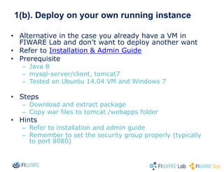 1(b). Deploy on your own running instance
• Alternative in the case you already have a VM in
FIWARE Lab and don’t want to deploy another want
• Refer to Installation & Admin Guide
• Prerequisite
– Java 8
– mysql-server/client, tomcat7
– Tested on Ubuntu 14.04 VM and Windows 7
• Steps
– Download and extract package
– Copy war files to tomcat /webapps folder
• Hints
– Refer to installation and admin guide
– Remember to set the security group properly (typically
to port 8080)
 