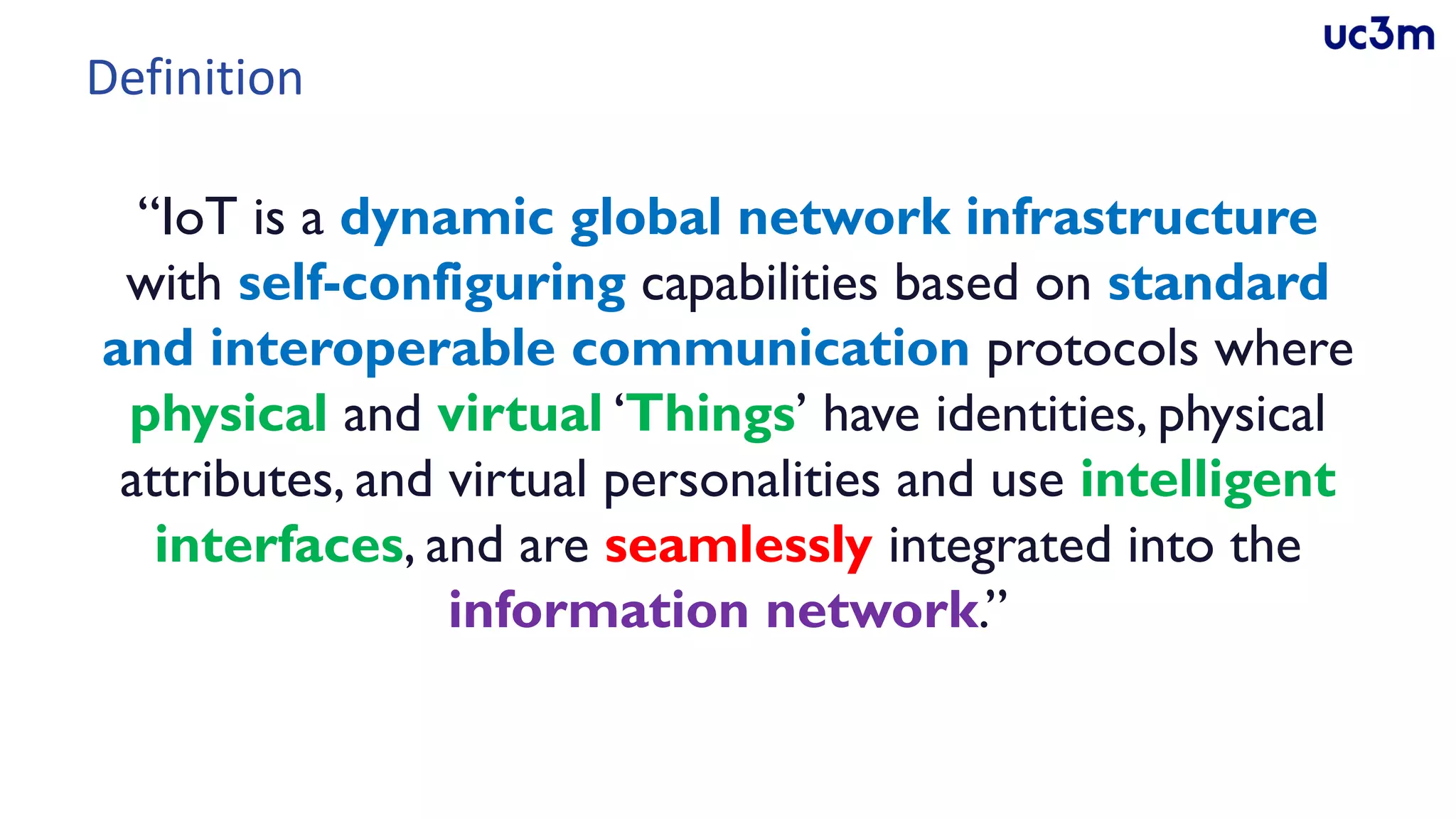 Definition
“IoT is a dynamic global network infrastructure
with self-configuring capabilities based on standard
and interoperable communication protocols where
physical and virtual ‘Things’ have identities, physical
attributes, and virtual personalities and use intelligent
interfaces, and are seamlessly integrated into the
information network.”
 