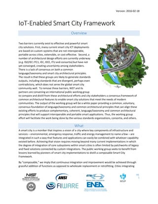 Version: 2016-02-18
pg.
1
IoT-Enabled Smart City Framework
Overview
Two barriers currently exist to effective and powerful smart
city solutions. First, many current smart city ICT deployments
are based on custom systems that are not interoperable,
portable across cities, extensible, or cost-effective. Second, a
number of architectural design efforts are currently underway
(e.g. ISO/IEC JTC1, IEC, IEEE, ITU and consortia) but have not
yet converged, creating uncertainty among stakeholders.
There is a lack of consensus on both a common
language/taxonomy and smart city architectural principles.
The result is that these groups are likely to generate standards
outputs, including standards that are divergent, perhaps even
contradictory, which does not serve the global smart city
community well. To remove these barriers, NIST and its
partners are convening an international public working group
to compare and distill from these architectural efforts and city stakeholders a consensus framework of
common architectural features to enable smart city solutions that meet the needs of modern
communities. The output of the working group will be a white paper providing a common, voluntary,
consensus foundation of language/taxonomy and common architectural principles that can align these
existing efforts to produce complementary, coherent, language/taxonomy and common architectural
principles that will support interoperable and portable smart applications. Thus, the working group
effort will facilitate the work being done by the various standards organizations, consortia, and others.
What
A smart city is a moniker that inspires a vision of a city where key components of infrastructure and
services – environmental, emergency response, traffic and energy management to name a few – are
integrated in such a way that features and applications can easily be combined with whatever capability
existed before. Achieving that vision requires moving beyond many current implementations in which
the degree of integration of core subsystems within smart cities is often limited by patchworks of legacy
and fixed solutions connected by custom integrations. The public working group seeks to benefit from
lessons learned by pioneers of smart city implementations to distill a composable Smart City
Framework.
By “composable,” we imply that continuous integration and improvement would be achieved through
graceful addition of functions as opposed to wholesale replacement or retrofitting. Cities integrating
 