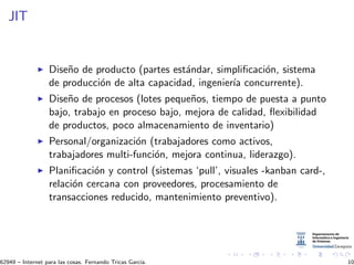 JIT
Dise˜no de producto (partes est´andar, simpliﬁcaci´on, sistema
de producci´on de alta capacidad, ingenier´ıa concurrente).
Dise˜no de procesos (lotes peque˜nos, tiempo de puesta a punto
bajo, trabajo en proceso bajo, mejora de calidad, ﬂexibilidad
de productos, poco almacenamiento de inventario)
Personal/organizaci´on (trabajadores como activos,
trabajadores multi-funci´on, mejora continua, liderazgo).
Planiﬁcaci´on y control (sistemas ‘pull’, visuales -kanban card-,
relaci´on cercana con proveedores, procesamiento de
transacciones reducido, mantenimiento preventivo).
62949 – Internet para las cosas. Fernando Tricas Garc´ıa. 10
 