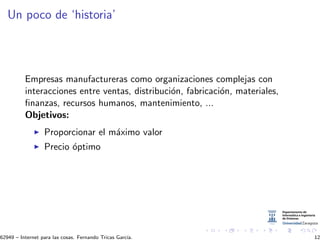 Un poco de ‘historia’
Empresas manufactureras como organizaciones complejas con
interacciones entre ventas, distribuci´on, fabricaci´on, materiales,
ﬁnanzas, recursos humanos, mantenimiento, ...
Objetivos:
Proporcionar el m´aximo valor
Precio ´optimo
62949 – Internet para las cosas. Fernando Tricas Garc´ıa. 12
 