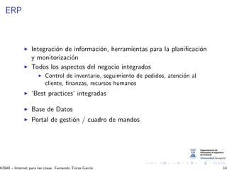 ERP
Integraci´on de informaci´on, herramientas para la planiﬁcaci´on
y monitorizaci´on
Todos los aspectos del negocio integrados
Control de inventario, seguimiento de pedidos, atenci´on al
cliente, ﬁnanzas, recursos humanos
‘Best practices’ integradas
Base de Datos
Portal de gesti´on / cuadro de mandos
62949 – Internet para las cosas. Fernando Tricas Garc´ıa. 14
 