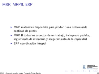 MRP, MRPII, ERP
MRP materiales disponibles para producir una determinada
cantidad de piezas
MRP II todos los aspectos de un trabajo, incluyendo pedidos,
seguimiento de inventario y aseguramiento de la capacidad
ERP coordinaci´on integral
62949 – Internet para las cosas. Fernando Tricas Garc´ıa. 16
 