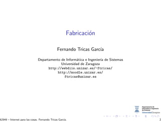 Fabricaci´on
Fernando Tricas Garc´ıa
Departamento de Inform´atica e Ingenier´ıa de Sistemas
Universidad de Zaragoza
http://webdiis.unizar.es/~ftricas/
http://moodle.unizar.es/
ftricas@unizar.es
62949 – Internet para las cosas. Fernando Tricas Garc´ıa. 2
 